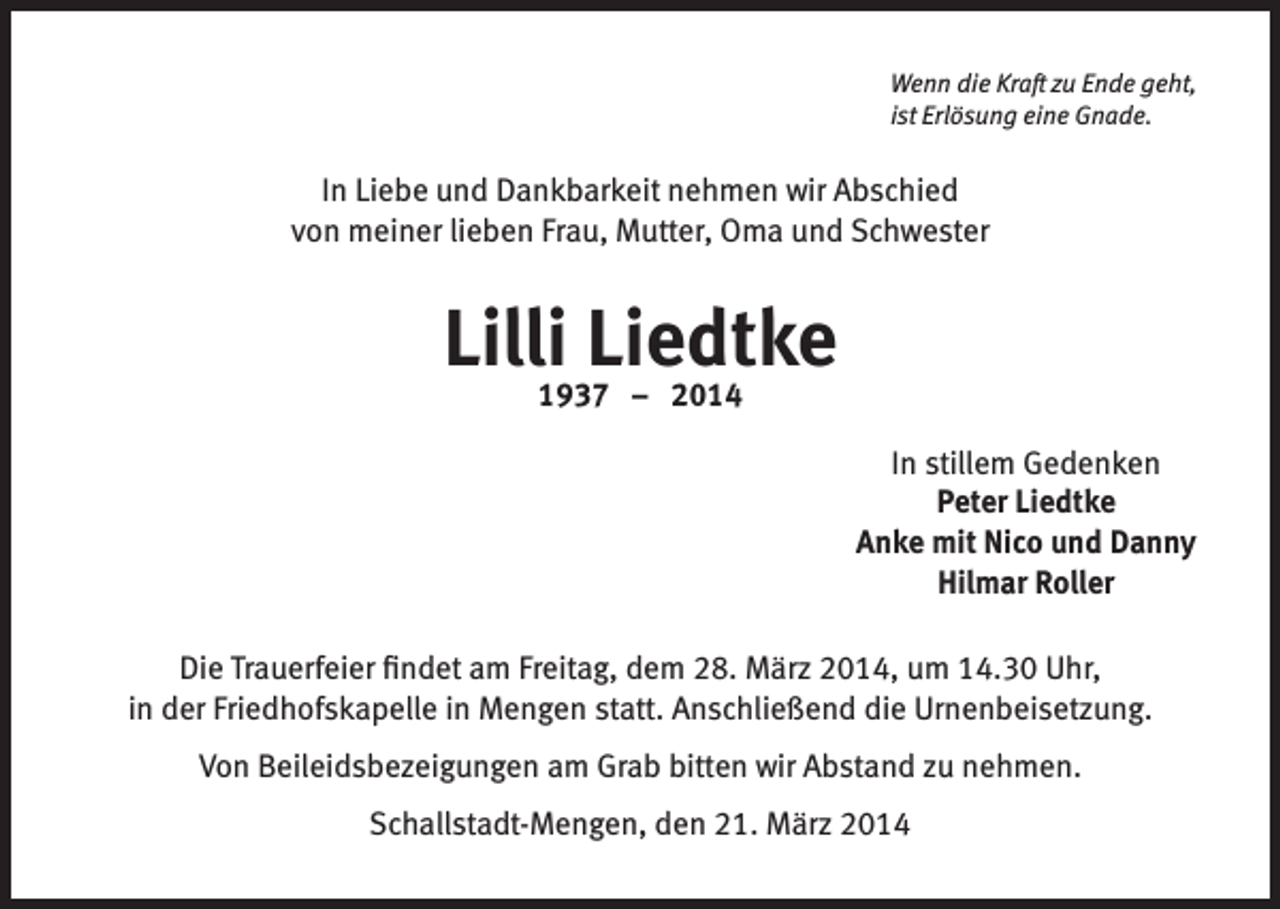 <p>Wenn die Kraft zu Ende geht,<br />ist Erlösung eine Gnade.</p><p>In Liebe und Dankbarkeit nehmen wir Abschied<br />von meiner lieben Frau, Mutter, Oma und Schwester</p><p>Lilli Liedtke<br />1937 – 2014</p><p>In stillem Gedenken<br />Peter Liedtke<br />Anke mit Nico und Danny<br />Hilmar Roller<br />Die Trauerfeier findet am Freitag, dem 28. März 2014, um 14.30 Uhr,<br />in der Friedhofskapelle in Mengen statt. Anschließend die Urnenbeisetzung.<br />Von Beileidsbezeigungen am Grab bitten wir Abstand zu nehmen.<br />Schallstadt-Mengen, den 21. März 2014</p>