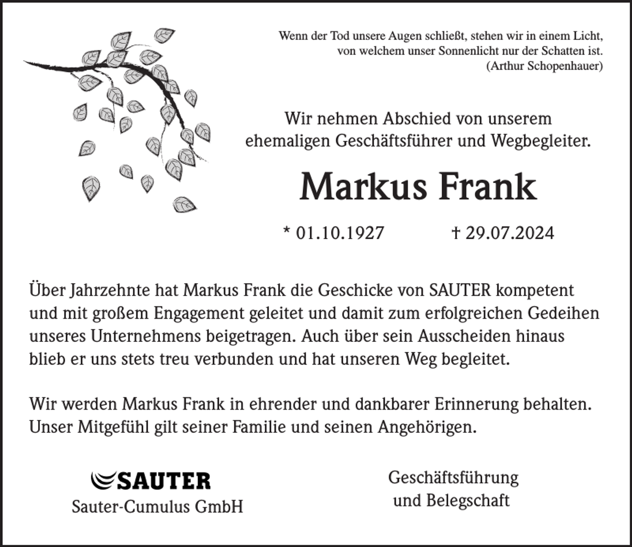 <p>Wenn der Tod unsere Augen schließt, stehen wir in einem Licht,<br />von welchem unser Sonnenlicht nur der Schatten ist.<br />(Arthur Schopenhauer)</p><p>Wir nehmen Abschied von unserem<br />ehemaligen Geschäftsführer und Wegbegleiter.</p><p>Markus Frank<br />* 01.10.1927</p><p>† 29.07.2024</p><p>Über Jahrzehnte hat Markus Frank die Geschicke von SAUTER kompetent<br />und mit großem Engagement geleitet und damit zum erfolgreichen Gedeihen<br />unseres Unternehmens beigetragen. Auch über sein Ausscheiden hinaus<br />blieb er uns stets treu verbunden und hat unseren Weg begleitet.<br />Wir werden Markus Frank in ehrender und dankbarer Erinnerung behalten.<br />Unser Mitgefühl gilt seiner Familie und seinen Angehörigen.</p><p>Sauter-Cumulus GmbH</p><p>Geschäftsführung<br />und Belegschaft</p>