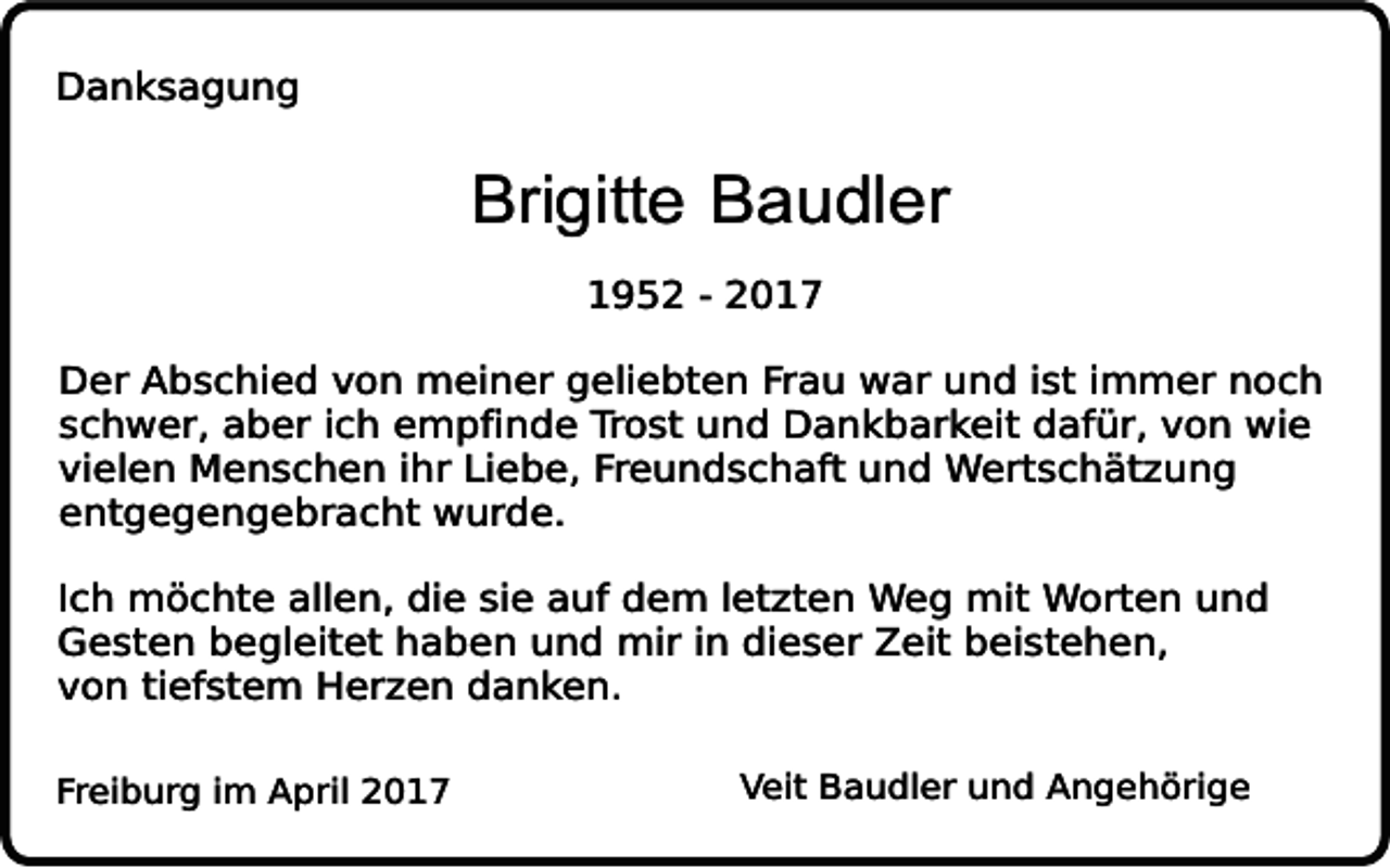 <p>Danksagung</p><p>Brigitte Baudler<br />1952 - 2017</p><p>Der Abschied von meiner geliebten Frau war und ist immer noch<br />schwer, aber ich empfinde Trost und Dankbarkeit dafür, von wie<br />vielen Menschen ihr Liebe, Freundschaft und Wertschätzung<br />entgegengebracht wurde.<br />Ich möchte allen, die sie auf dem letzten Weg mit Worten und<br />Gesten begleitet haben und mir in dieser Zeit beistehen,<br />von tiefstem Herzen danken.<br />Freiburg im April 2017</p><p>Veit Baudler und Angehörige</p>