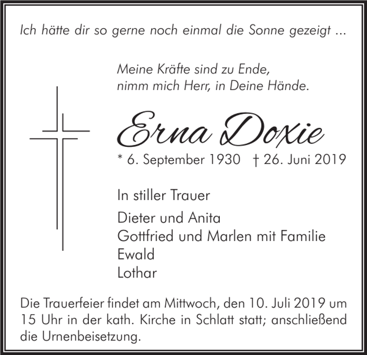 <p>Ich hätte dir so gerne noch einmal die Sonne gezeigt ...<br />Meine Kräfte sind zu Ende,<br />nimm mich Herr, in Deine Hände.</p><p>Erna Doxie</p><p>* 6. September 1930 † 26. Juni 2019</p><p>In stiller Trauer<br />Dieter und Anita<br />Gottfried und Marlen mit Familie<br />Ewald<br />Lothar<br />Die Trauerfeier findet am Mittwoch, den 10. Juli 2019 um<br />15 Uhr in der kath. Kirche in Schlatt statt; anschließend<br />die Urnenbeisetzung.</p>