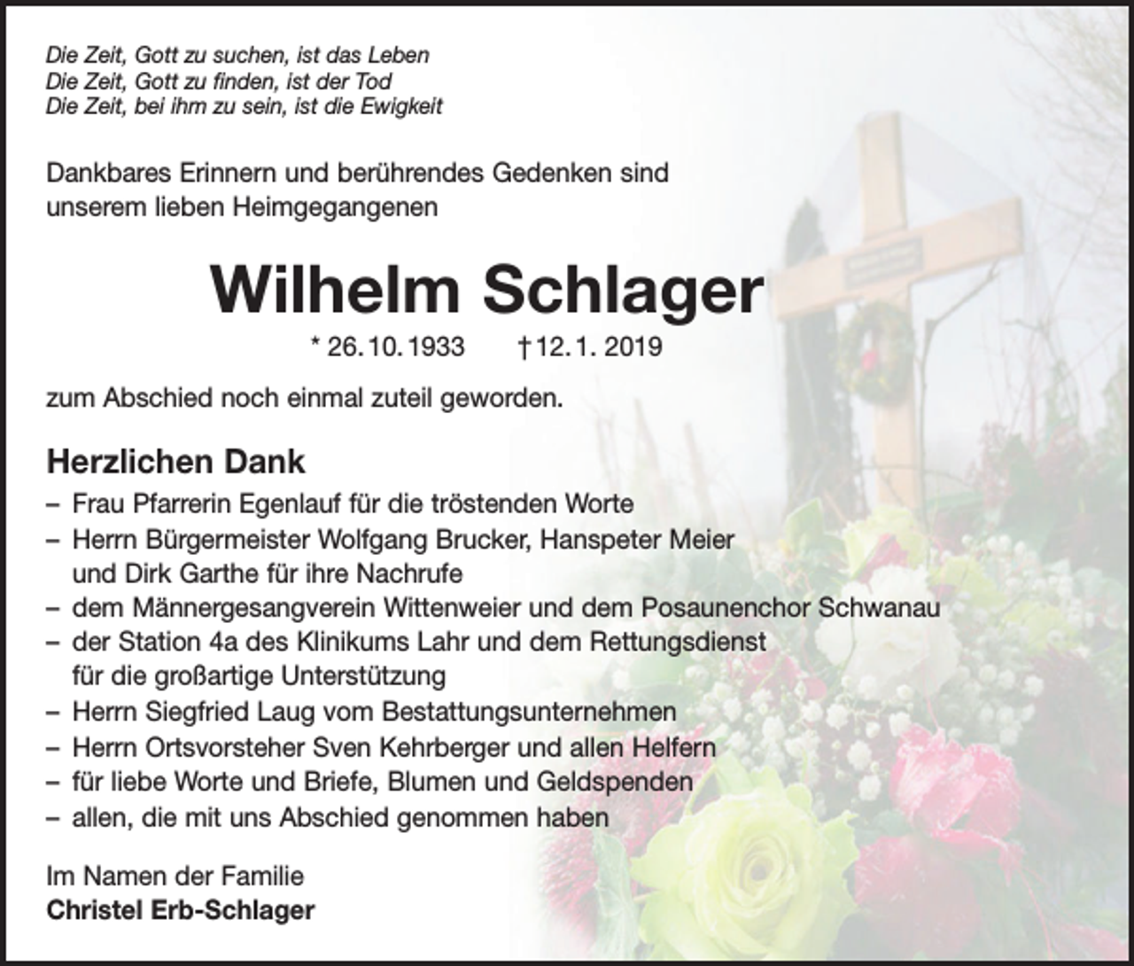 <p>Die Zeit, Gott zu suchen, ist das Leben<br />Die Zeit, Gott zu finden, ist der Tod<br />Die Zeit, bei ihm zu sein, ist die Ewigkeit</p><p>Dankbares Erinnern und berührendes Gedenken sind<br />unserem lieben Heimgegangenen</p><p>Wilhelm Schlager<br />* 26. 10. 1933 † 12. 1. 2019<br />zum Abschied noch einmal zuteil geworden.</p><p>Herzlichen Dank<br />– Frau Pfarrerin Egenlauf für die tröstenden Worte<br />– Herrn Bürgermeister Wolfgang Brucker, Hanspeter Meier<br />und Dirk Garthe für ihre Nachrufe<br />– dem Männergesangverein Wittenweier und dem Posaunenchor Schwanau<br />– der Station 4a des Klinikums Lahr und dem Rettungsdienst<br />für die großartige Unterstützung<br />– Herrn Siegfried Laug vom Bestattungsunternehmen<br />– Herrn Ortsvorsteher Sven Kehrberger und allen Helfern<br />– für liebe Worte und Briefe, Blumen und Geldspenden<br />– allen, die mit uns Abschied genommen haben<br />Im Namen der Familie<br />Christel Erb-Schlager</p>