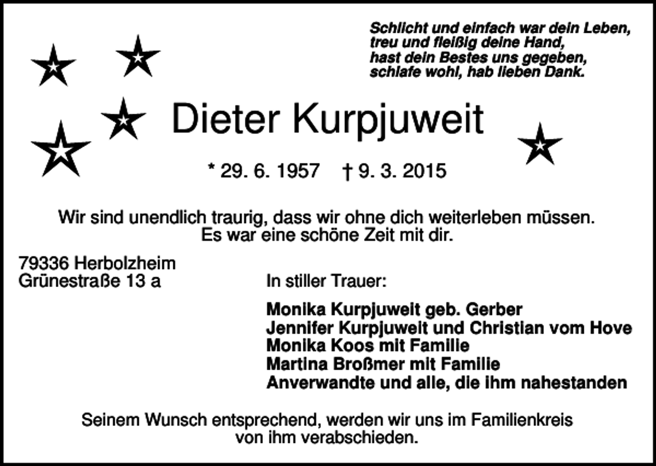 <p>Schlicht und einfach war dein Leben,<br />treu und fleißig deine Hand,<br />hast dein Bestes uns gegeben,<br />schlafe wohl, hab lieben Dank.</p><p>Dieter Kurpjuweit<br />* 29. 6. 1957</p><p>† 9. 3. 2015</p><p>Wir sind unendlich traurig, dass wir ohne dich weiterleben müssen.<br />Es war eine schöne Zeit mit dir.<br />79336 Herbolzheim<br />Grünestraße 13 a</p><p>In stiller Trauer:<br />Monika Kurpjuweit geb. Gerber<br />Jennifer Kurpjuweit und Christian vom Hove<br />Monika Koos mit Familie<br />Martina Broßmer mit Familie<br />Anverwandte und alle, die ihm nahestanden</p><p>Seinem Wunsch entsprechend, werden wir uns im Familienkreis<br />von ihm verabschieden.</p>