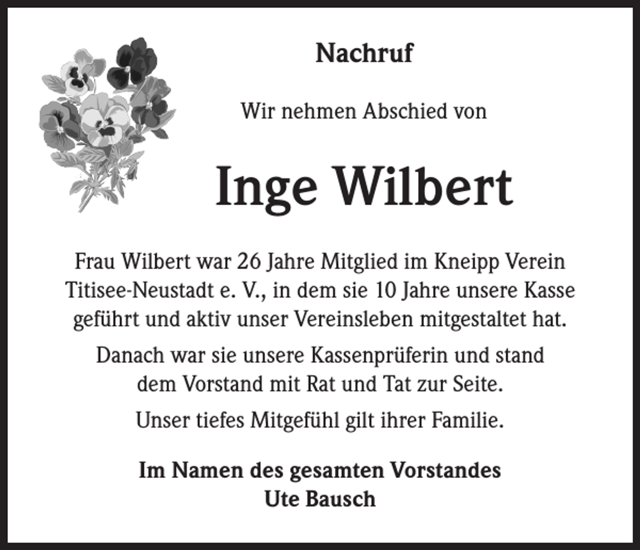 <p>Nachruf</p><p>Wir nehmen Abschied von</p><p>Inge Wilbert<br />Frau Wilbert war 26 Jahre Mitglied im Kneipp Verein<br />Titisee-Neustadt e. V., in dem sie 10 Jahre unsere Kasse<br />geführt und aktiv unser Vereinsleben mitgestaltet hat.<br />Danach war sie unsere Kassenprüferin und stand<br />dem Vorstand mit Rat und Tat zur Seite.<br />Unser tiefes Mitgefühl gilt ihrer Familie.<br />Im Namen des gesamten Vorstandes<br />Ute Bausch</p>
