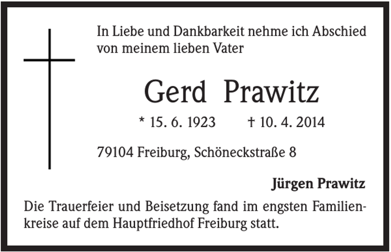 <p>In Liebe und Dankbarkeit nehme ich Abschied<br />von meinem lieben Vater</p><p>Gerd Prawitz<br />* 15. 6. 1923</p><p>† 10. 4. 2014</p><p>79104 Freiburg, Schöneckstraße 8<br />Jürgen Prawitz<br />Die Trauerfeier und Beisetzung fand im engsten Familienkreise auf dem Hauptfriedhof Freiburg statt.</p>