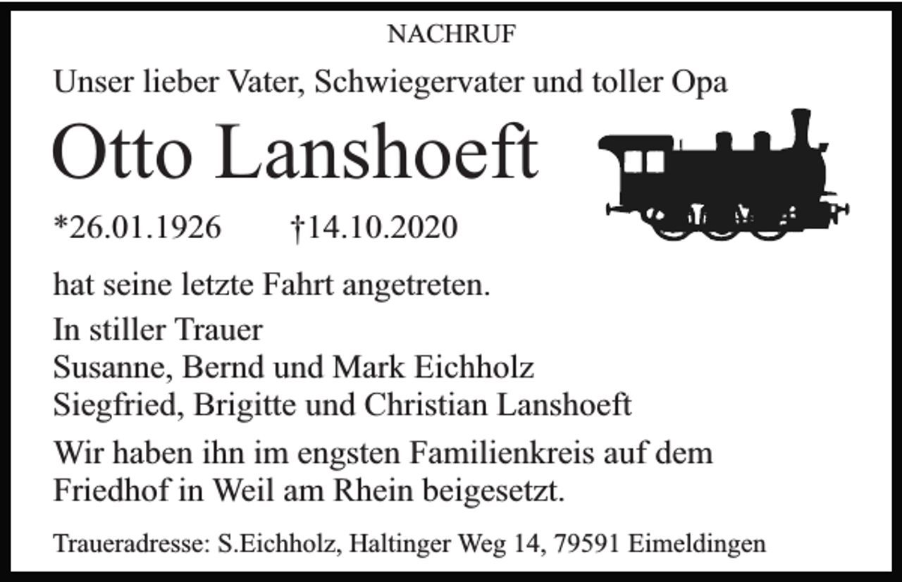 <p>NACHRUF</p><p>Unser lieber Vater, Schwiegervater und toller Opa</p><p>Otto Lanshoeft<br />*26.01.1926</p><p>†14.10.2020</p><p>hat seine letzte Fahrt angetreten.<br />In stiller Trauer<br />Susanne, Bernd und Mark Eichholz<br />Siegfried, Brigitte und Christian Lanshoeft<br />Wir haben ihn im engsten Familienkreis auf dem<br />Friedhof in Weil am Rhein beigesetzt.<br />Traueradresse: S.Eichholz, Haltinger Weg 14, 79591 Eimeldingen</p>