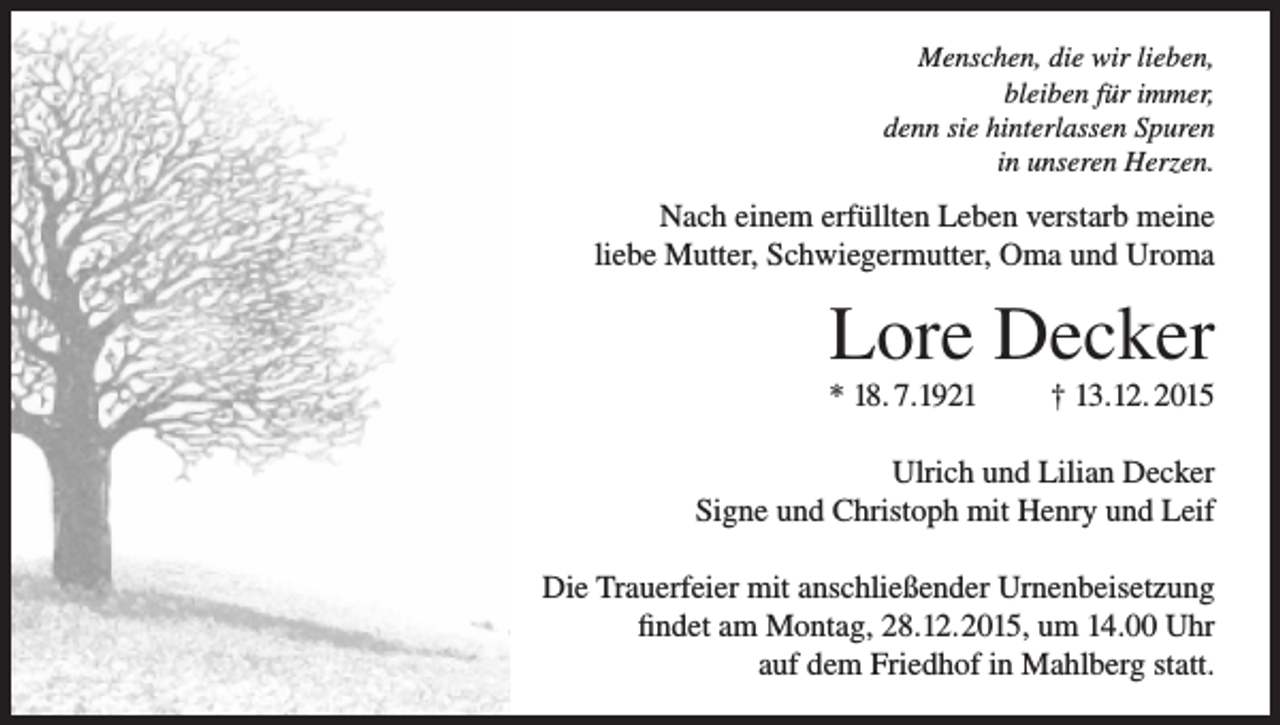 <p>Menschen, die wir lieben,<br />bleiben für immer,<br />denn sie hinterlassen Spuren<br />in unseren Herzen.</p><p>Nach einem erfüllten Leben verstarb meine<br />liebe Mutter, Schwiegermutter, Oma und Uroma</p><p>Lore Decker<br />* 18. 7.1921</p><p>† 13.12. 2015</p><p>Ulrich und Lilian Decker<br />Signe und Christoph mit Henry und Leif<br />Die Trauerfeier mit anschließender Urnenbeisetzung<br />findet am Montag, 28.12.2015, um 14.00 Uhr<br />auf dem Friedhof in Mahlberg statt.</p>