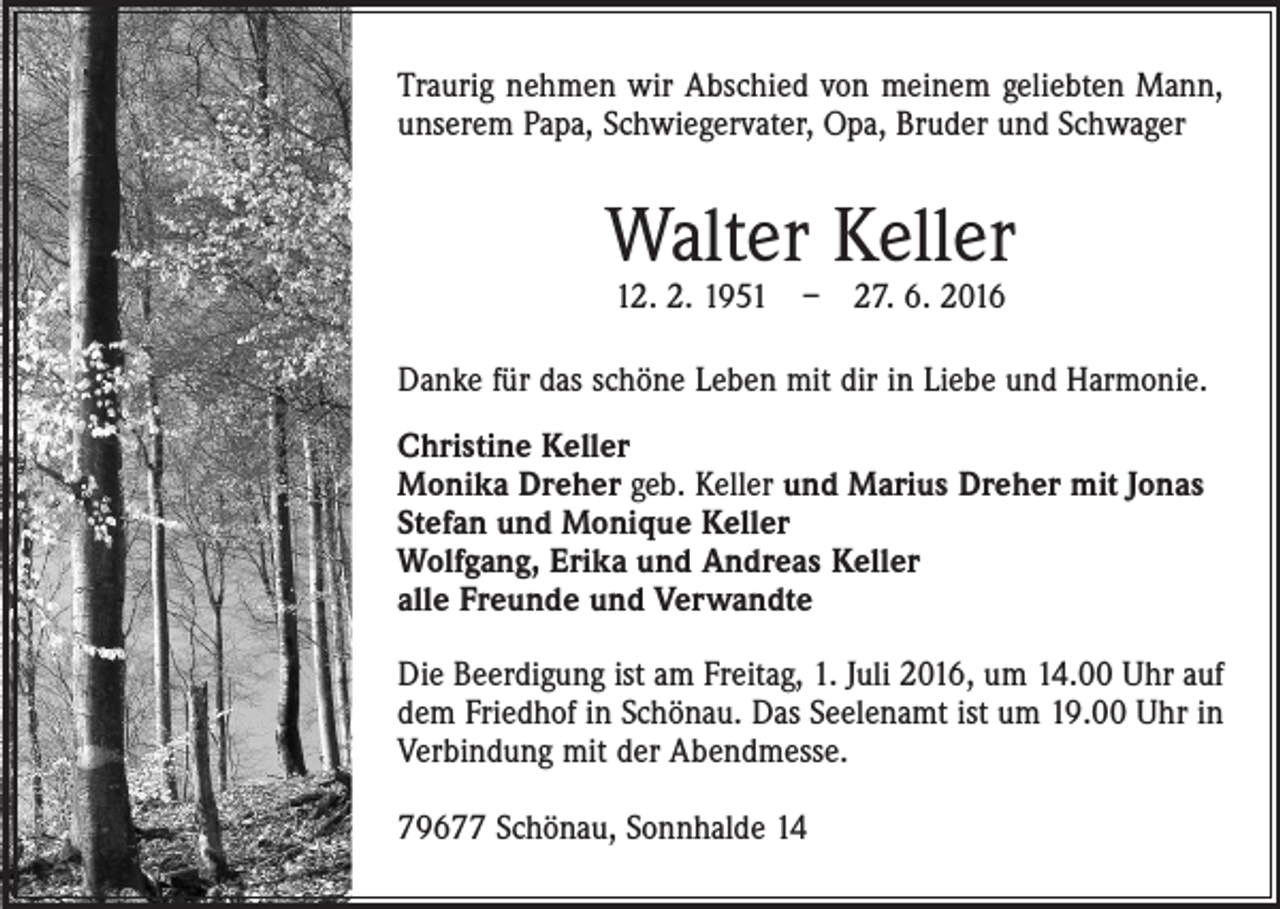 <p>Traurig nehmen wir Abschied von meinem geliebten Mann,<br />unserem Papa, Schwiegervater, Opa, Bruder und Schwager</p><p>Walter Keller<br />12. 2. 1951 – 27. 6. 2016</p><p>Danke für das schöne Leben mit dir in Liebe und Harmonie.<br />Christine Keller<br />Monika Dreher geb. Keller und Marius Dreher mit Jonas<br />Stefan und Monique Keller<br />Wolfgang, Erika und Andreas Keller<br />alle Freunde und Verwandte<br />Die Beerdigung ist am Freitag, 1. Juli 2016, um 14.00 Uhr auf<br />dem Friedhof in Schönau. Das Seelenamt ist um 19.00 Uhr in<br />Verbindung mit der Abendmesse.<br />79677 Schönau, Sonnhalde 14</p>