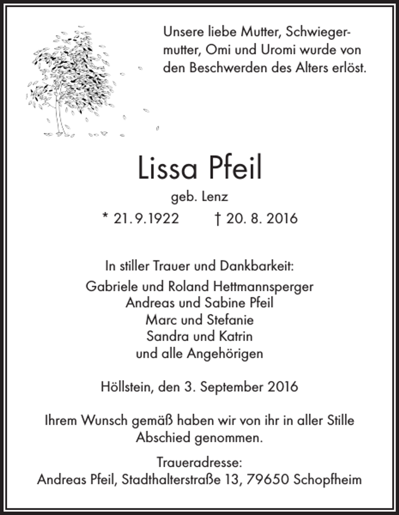 <p>Unsere liebe Mutter, Schwiegermutter, Omi und Uromi wurde von<br />den Beschwerden des Alters erlöst.</p><p>Lissa Pfeil<br />geb. Lenz<br />* 21. 9.1922<br />† 20. 8. 2016<br />In stiller Trauer und Dankbarkeit:<br />Gabriele und Roland Hettmannsperger<br />Andreas und Sabine Pfeil<br />Marc und Stefanie<br />Sandra und Katrin<br />und alle Angehörigen<br />Höllstein, den 3. September 2016<br />Ihrem Wunsch gemäß haben wir von ihr in aller Stille<br />Abschied genommen.<br />Traueradresse:<br />Andreas Pfeil, Stadthalterstraße 13, 79650 Schopfheim</p>
