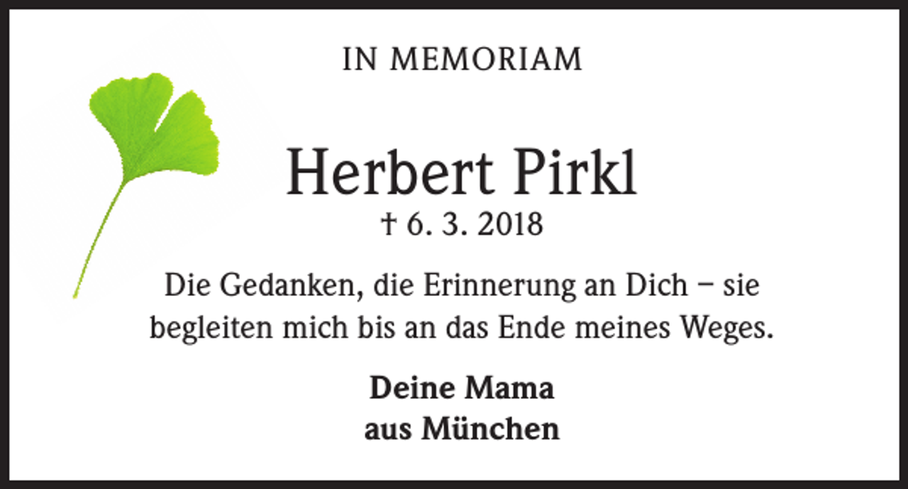 <p>IN MEMORIAM</p><p>Herbert Pirkl<br />† 6. 3. 2018</p><p>Die Gedanken, die Erinnerung an Dich – sie<br />begleiten mich bis an das Ende meines Weges.<br />Deine Mama<br />aus München</p>