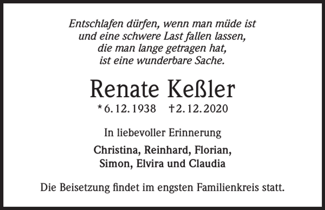 <p>Entschlafen dürfen, wenn man müde ist<br />und eine schwere Last fallen lassen,<br />die man lange getragen hat,<br />ist eine wunderbare Sache.</p><p>Renate Keßler<br />* 6. 12. 1938</p><p>† 2. 12. 2020</p><p>In liebevoller Erinnerung<br />Christina, Reinhard, Florian,<br />Simon, Elvira und Claudia<br />Die Beisetzung findet im engsten Familienkreis statt.</p>