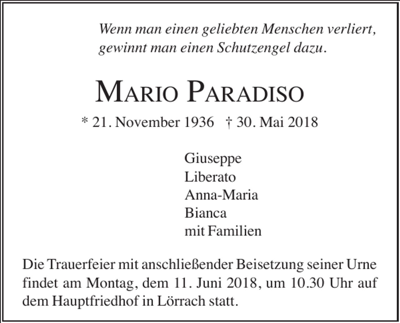 <p>Wenn man einen geliebten Menschen verliert,<br />gewinnt man einen Schutzengel dazu.</p><p>MARIO PARADISO<br />* 21. November 1936 † 30. Mai 2018<br />Giuseppe<br />Liberato<br />Anna-Maria<br />Bianca<br />mit Familien<br />Die Trauerfeier mit anschließender Beisetzung seiner Urne<br />findet am Montag, dem 11. Juni 2018, um 10.30 Uhr auf<br />dem Hauptfriedhof in Lörrach statt.</p>