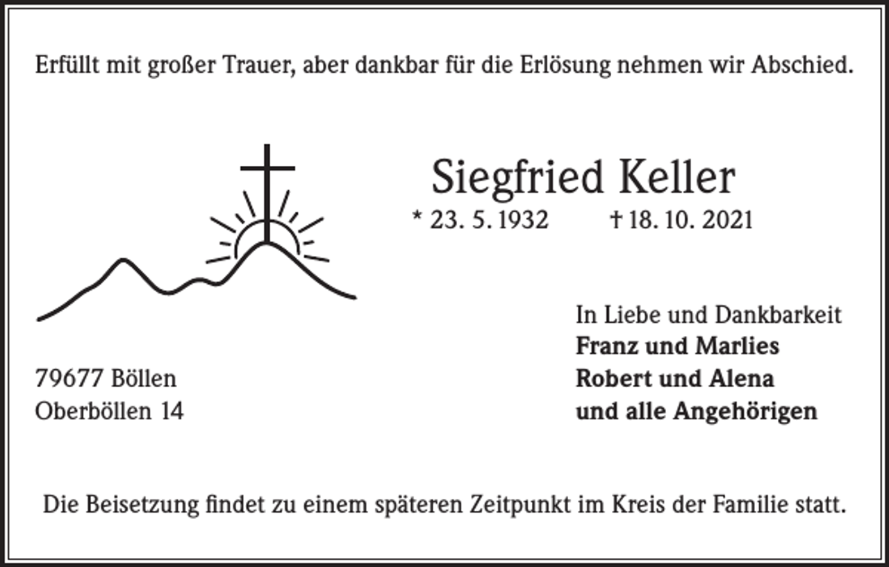 <p>Erfüllt mit großer Trauer, aber dankbar für die Erlösung nehmen wir Abschied.</p><p>Siegfried Keller</p><p>* 23. 5. 1932</p><p>79677 Böllen<br />Oberböllen 14</p><p>† 18. 10. 2021</p><p>In Liebe und Dankbarkeit<br />Franz und Marlies<br />Robert und Alena<br />und alle Angehörigen</p><p>Die Beisetzung findet zu einem späteren Zeitpunkt im Kreis der Familie statt.</p>