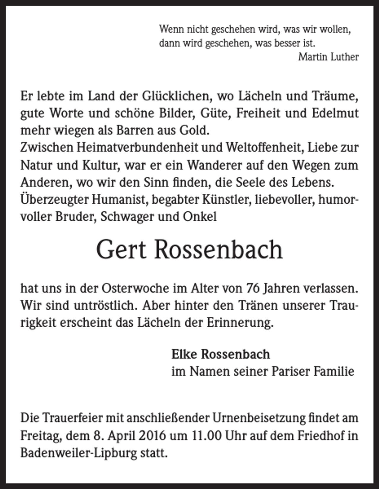 <p>Wenn nicht geschehen wird, was wir wollen,<br />dann wird geschehen, was besser ist.</p><p>Martin Luther</p><p>Er lebte im Land der Glücklichen, wo Lächeln und Träume,<br />gute Worte und schöne Bilder, Güte, Freiheit und Edelmut<br />mehr wiegen als Barren aus Gold.<br />Zwischen Heimatverbundenheit und Weltoffenheit, Liebe zur<br />Natur und Kultur, war er ein Wanderer auf den Wegen zum<br />Anderen, wo wir den Sinn finden, die Seele des Lebens.<br />Überzeugter Humanist, begabter Künstler, liebevoller, humorvoller Bruder, Schwager und Onkel</p><p>Gert Rossenbach<br />hat uns in der Osterwoche im Alter von 76 Jahren verlassen.<br />Wir sind untröstlich. Aber hinter den Tränen unserer Traurigkeit erscheint das Lächeln der Erinnerung.<br />Elke Rossenbach<br />im Namen seiner Pariser Familie<br />Die Trauerfeier mit anschließender Urnenbeisetzung findet am<br />Freitag, dem 8. April 2016 um 11.00 Uhr auf dem Friedhof in<br />Badenweiler-Lipburg statt.</p>