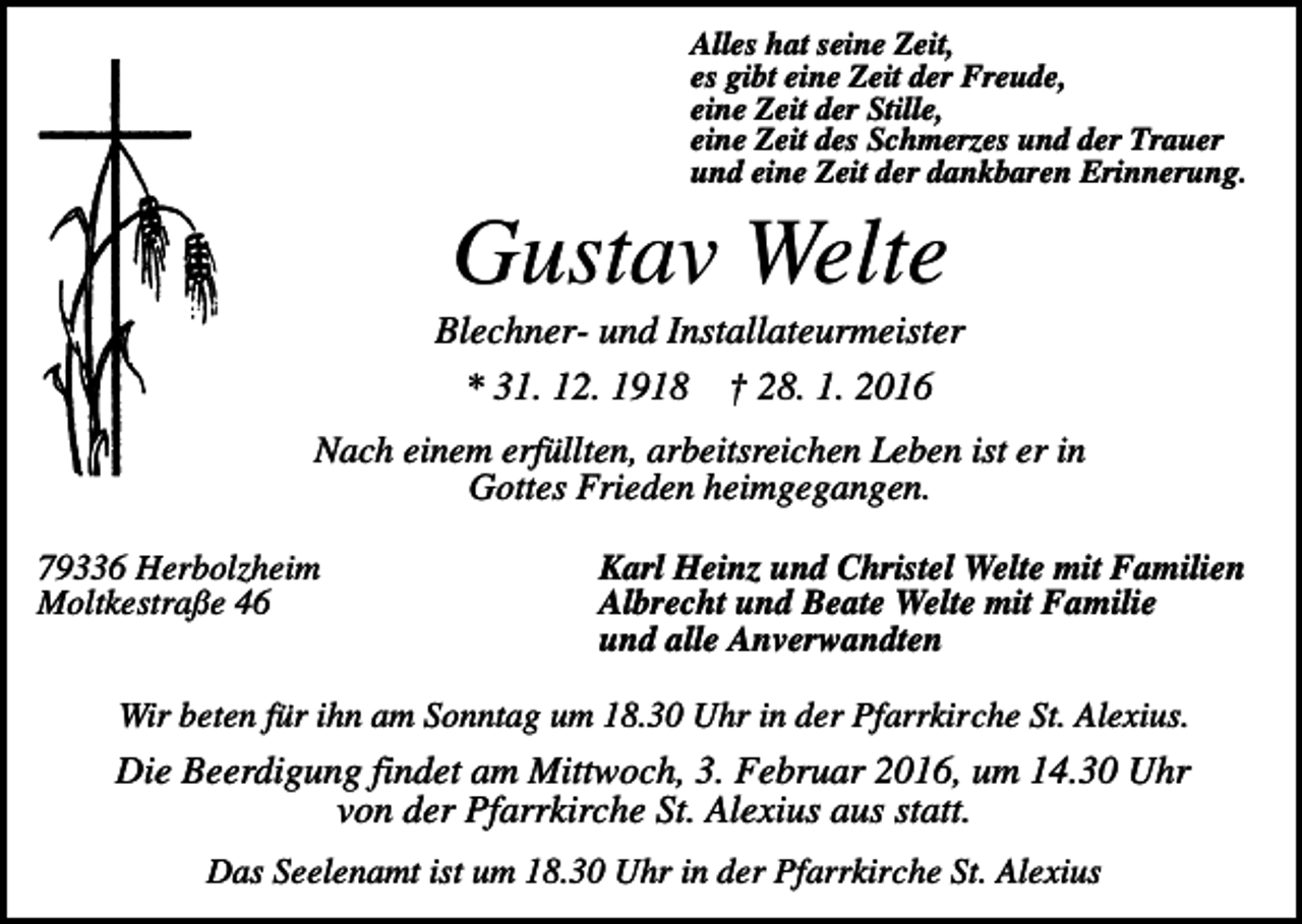 <p>Alles hat seine Zeit,<br />es gibt eine Zeit der Freude,<br />eine Zeit der Stille,<br />eine Zeit des Schmerzes und der Trauer<br />und eine Zeit der dankbaren Erinnerung.</p><p>Gustav Welte<br />Blechner- und Installateurmeister<br />* 31. 12. 1918 † 28. 1. 2016<br />Nach einem erfüllten, arbeitsreichen Leben ist er in<br />Gottes Frieden heimgegangen.<br />79336 Herbolzheim<br />Moltkestraße 46</p><p>Karl Heinz und Christel Welte mit Familien<br />Albrecht und Beate Welte mit Familie<br />und alle Anverwandten</p><p>Wir beten für ihn am Sonntag um 18.30 Uhr in der Pfarrkirche St. Alexius.</p><p>Die Beerdigung findet am Mittwoch, 3. Februar 2016, um 14.30 Uhr<br />von der Pfarrkirche St. Alexius aus statt.<br />Das Seelenamt ist um 18.30 Uhr in der Pfarrkirche St. Alexius</p>