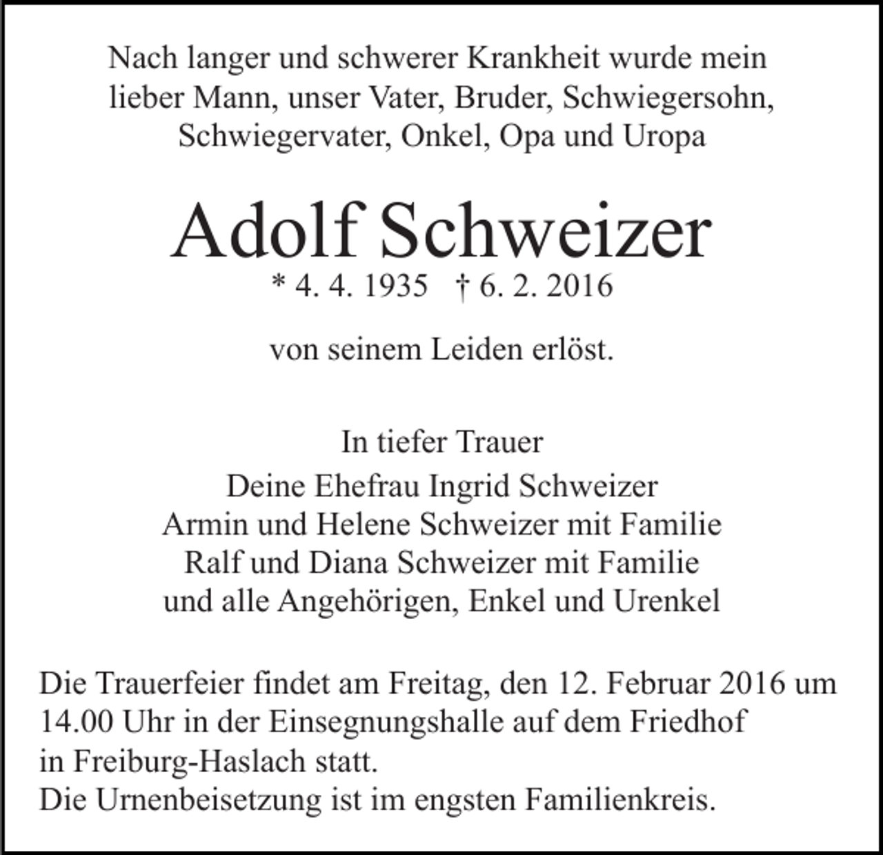 <p>Nach langer und schwerer Krankheit wurde mein<br />lieber Mann, unser Vater, Bruder, Schwiegersohn,<br />Schwiegervater, Onkel, Opa und Uropa</p><p>Adolf Schweizer<br />* 4. 4. 1935 † 6. 2. 2016</p><p>von seinem Leiden erlöst.<br />In tiefer Trauer<br />Deine Ehefrau Ingrid Schweizer<br />Armin und Helene Schweizer mit Familie<br />Ralf und Diana Schweizer mit Familie<br />und alle Angehörigen, Enkel und Urenkel<br />Die Trauerfeier findet am Freitag, den 12. Februar 2016 um<br />14.00 Uhr in der Einsegnungshalle auf dem Friedhof<br />in Freiburg-Haslach statt.<br />Die Urnenbeisetzung ist im engsten Familienkreis.</p>