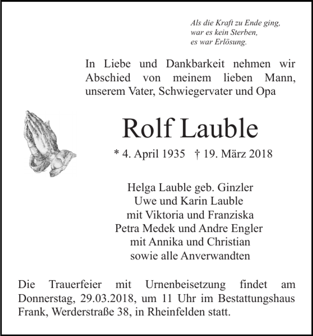 <p>Als<br />e Kraft<br />Kr aft zzu<br />u EEnde<br />n d e giging,<br />n g,<br />Als didie<br />wwar<br />ar eseskkein<br />ei n StSterben,<br />er b e n,<br />es war<br />es<br />w ar Erlösung.<br />Erl ös u n g.</p><p>I n Liebe<br />In<br />Li e b e und<br />u n d Dankbarkeit<br />D a n k b ark eit nnehmen<br />e h m e n wir<br />wir<br />AAbschied<br />bs c hi e d vvon<br />o n meinem<br />m ei n e m lieben<br />li e b e n Mann,<br />M a n n,<br />uunserem<br />ns er e m Vater,<br />Vat er, Schwiegervater<br />S c h wi e g e r v at er und<br />u n d Opa<br />O pa</p><p>Rolf<br />R olf LLauble<br />a u bl e</p><p>** 4.<br />A pril 11935<br />9 3 5 †† 119.<br />9. März<br />M ä r z<br />4. April<br />H el g a LLauble<br />a u bl e ggeb.<br />e b. Gi<br />n zl e r<br />Helga<br />Ginzler<br />U w e uund<br />n d KKarin<br />ari n LLauble<br />a u bl e<br />Uwe<br />mit<br />kt ori a uund<br />n d FrFranziska<br />a n zis k a<br />mit ViViktoria<br />P etr a Medek<br />M e d e k uund<br />n d Andre<br />A n dr e Engler<br />E n gl er<br />Petra<br />mit<br />n ni k a uund<br />n d CChristian<br />hristi a n<br />mit AAnnika<br />ssowie<br />o wi e alle<br />all e Anverwandten<br />A n v er w a n dt e n<br />Di e TrTrauerfeier<br />Die<br />a u erf ei er<br />mit<br />mit<br />Urnenbeisetzung<br />Ur n e n b eis et z u n g fifindet<br />n d e t am<br />a m<br />DDonnerstag,<br />o n n erst a g, 229.03.2018,<br />9. 0 3. 2 0 1 8, um<br />u m 1 Uhr<br />U hr im<br />i m Bestattungshaus<br />B est att un gs h a us<br />Frank,<br />Fr a n k, Werderstraße<br />Wer d erstr a ß e 338,<br />8, iin<br />n Rheinfelden<br />R h ei nf el d e n ststatt.<br />att.</p>