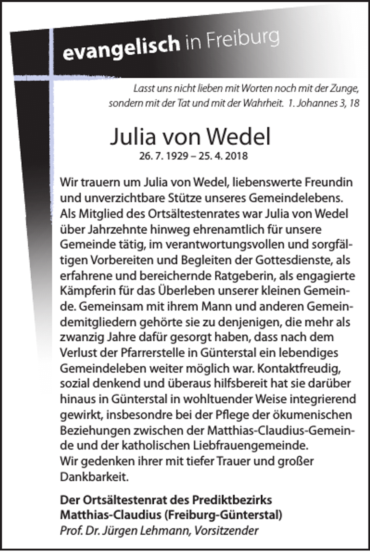 <p>LLasst<br />asst uns<br />u ns nicht<br />ni c ht lilieben<br />e b e n mit<br />mit Worten<br />W ort e n noch<br />n o c h mit<br />mit der<br />d er Zunge,<br />Z u n g e,<br />s o n d er n mit<br />mit der<br />d er Tat<br />T at und<br />u n d mit<br />mit der<br />d er Wahrheit.<br />W a hr h eit. 1.1. Johannes<br />J o h a n n es 3,3,<br />sondern</p><p>JJulia<br />uli a von<br />v o n Wedel<br />W e d el<br />226.<br />6. 7.<br />7. 1192 2 9 –– 225.<br />5. 4.4. 22</p><p>Wir trtrauern<br />Wir<br />a u er n uum<br />m J Julia<br />uli a v von<br />o n WWedel,<br />e d el, li liebenswerte<br />e b e ns w ert e FrFreundin<br />e u n di n<br />Stütze<br />uund<br />n d uunverzichtbare<br />n v er zi c ht b ar e St<br />üt z e uunseres<br />ns er es Gemeindelebens.<br />G e m ei n d el e b e ns.<br />Als Mitglied<br />Als<br />Mit gli e d ddes<br />es Ortsältestenrates<br />Orts ält est e nr at es war<br />w ar JJulia<br />uli a vvon<br />o n Wedel<br />W e d el<br />hinweg<br />üüber<br />b er JJahrzehnte<br />a hr z e h nt e hi<br />n w e g eehrenamtlich<br />hr e n a mtli c h ffür<br />ür uunsere<br />ns er e<br />GGemeinde<br />e m ei n d e ttätig,<br />äti g, i im<br />m vverantwortungsvollen<br />er a nt w ort u n gs v oll e n uund<br />n d ssorgfälor gf äl tigen<br />ti<br />g e n Vorbereiten<br />V or b er eit e n und<br />u n d Begleiten<br />B e gl eit e n der<br />d er Gottesdienste,<br />G ott es di e nst e, als<br />als<br />erfahrene<br />als eengagierte<br />erf<br />a hr e n e und<br />u n d bereichernde<br />b er ei c h er n d e Ratgeberin,<br />R at g e b eri n, als<br />n g a gi ert e<br />KKämpferin<br />ä m pf eri n ffür<br />ür das<br />d as Überleben<br />Ü b erl e b e n uunserer<br />ns er er klkleinen<br />ei n e n GemeinG e m ei n dde.<br />e. Gemeinsam<br />G e m ei ns a m mit<br />mit i ihrem<br />hr e m Mann<br />M a n n uund<br />n d aanderen<br />n d er e n GemeinG e m ei n die<br />als<br />ddemitgliedern<br />e mit gli e d er n ggehörte<br />e h ört e sisie<br />e zzu<br />u ddenjenigen,<br />e nj e ni g e n, di<br />e mehr<br />m e hr als<br />zzwanzig<br />w a n zi g JJahre<br />a hr e dafür<br />d af ür gesorgt<br />g es or gt haben,<br />h a b e n, dass<br />d ass nach<br />n a c h dem<br />de m<br />Pfarrerstelle<br />VVerlust<br />erl ust der<br />d er Pf<br />arr erst ell e i in<br />n Günterstal<br />G ü nt erst al eiein<br />n l lebendiges<br />e b e n di g es<br />GGemeindeleben<br />e m ei n d el e b e n weiter<br />w eit er möglich<br />m ö gli c h war.<br />w ar. KKontaktfreudig,<br />o nt a ktfr e u di g,<br />siee darüber<br />ssozial<br />o zi al denkend<br />d e n k e n d und<br />u n d überaus<br />ü b er a us hilfsbereit<br />hilfs b er eit hat<br />h at si<br />d ar ü b er<br />hinaus<br />hi<br />n a us iin<br />n Günterstal<br />G ü nt erst al i in<br />n wohltuender<br />w o hlt u e n d er Weise<br />W eis e i integrierend<br />nt e gri er e n d<br />ggewirkt,<br />e wir kt, iinsbesondre<br />ns b es o n dr e bbei<br />ei dder<br />er PPflege<br />ﬂ e g e dder<br />er öökumenischen<br />k u m e nis c h e n<br />BBeziehungen<br />e zi e h u n g e n zzwischen<br />wis c h e n der<br />d er Matthias-Claudius-GemeinM att hi as- Cl a u di us- G e m ei n dde<br />e uund<br />n d dder<br />er kkatholischen<br />at h olis c h e n LiLiebfrauengemeinde.<br />e bfr a u e n g e m ei n d e.<br />Wirggedenken<br />ihrer<br />mittitiefer<br />Wir<br />e d e n k e n i hr<br />er mit<br />ef er TrTrauer<br />a u er uund<br />n d grgroßer<br />o ß er<br />DDankbarkeit.<br />a n k b ar k eit.<br />DDer<br />er Ortsältestenrat<br />Ort s ält e st e nr at ddes<br />e s PrPrediktbezirks<br />e di kt b e zir k s<br />(Freiburg-Günterstal)<br />MMatthias-Claudius<br />att hi a s- Cl a u di u s ( Fr<br />ei b ur g- G ü nt er st al)<br />Prof.<br />Pr<br />of. Dr.<br />Dr. JJürgen<br />ür g e n LLehmann,<br />e h m a n n, Vorsitzender<br />V orsit z e n d er</p>