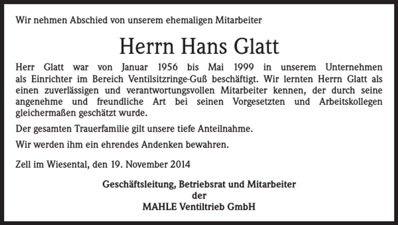 <p>Wir nehmen Abschied von unserem ehemaligen Mitarbeiter</p><p>Herrn Hans Glatt<br />Herr Glatt war von Januar 1956 bis Mai 1999 in unserem Unternehmen<br />als Einrichter im Bereich Ventilsitzringe-Guß beschäftigt. Wir lernten Herrn Glatt als<br />einen zuverlässigen und verantwortungsvollen Mitarbeiter kennen, der durch seine<br />angenehme und freundliche Art bei seinen Vorgesetzten und Arbeitskollegen<br />gleichermaßen geschätzt wurde.<br />Der gesamten Trauerfamilie gilt unsere tiefe Anteilnahme.<br />Wir werden ihm ein ehrendes Andenken bewahren.<br />Zell im Wiesental, den 19. November 2014<br />Geschäftsleitung, Betriebsrat und Mitarbeiter<br />der<br />MAHLE Ventiltrieb GmbH</p>
