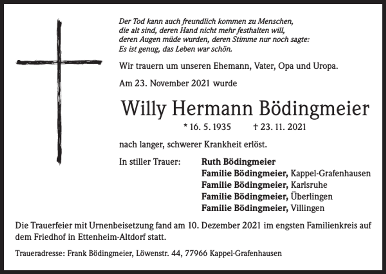 <p>Der Tod kann auch freundlich kommen zu Menschen,<br />die alt sind, deren Hand nicht mehr festhalten will,<br />deren Augen müde wurden, deren Stimme nur noch sagte:<br />Es ist genug, das Leben war schön.</p><p>Wir trauern um unseren Ehemann, Vater, Opa und Uropa.<br />Am 23. November 2021 wurde</p><p>Willy Hermann Bödingmeier<br />* 16. 5. 1935</p><p>† 23. 11. 2021</p><p>nach langer, schwerer Krankheit erlöst.<br />In stiller Trauer: Ruth Bödingmeier<br />Familie Bödingmeier, Kappel-Grafenhausen<br />Familie Bödingmeier, Karlsruhe<br />Familie Bödingmeier, Überlingen<br />Familie Bödingmeier, Villingen<br />Die Trauerfeier mit Urnenbeisetzung fand am 10. Dezember 2021 im engsten Familienkreis auf<br />dem Friedhof in Ettenheim-Altdorf statt.<br />Traueradresse: Frank Bödingmeier, Löwenstr. 44, 77966 Kappel-Grafenhausen</p>