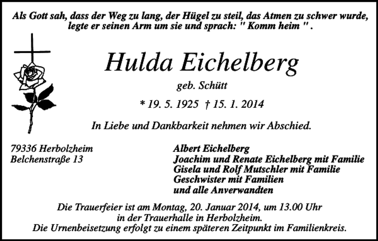 <p>Als Gott sah, dass der Weg zu lang, der Hügel zu steil, das Atmen zu schwer wurde,<br />legte er seinen Arm um sie und sprach: " Komm heim " .</p><p>Hulda Eichelberg<br />geb. Schütt<br />* 19. 5. 1925 † 15. 1. 2014<br />In Liebe und Dankbarkeit nehmen wir Abschied.<br />79336 Herbolzheim<br />Belchenstraße 13</p><p>Albert Eichelberg<br />Joachim und Renate Eichelberg mit Familie<br />Gisela und Rolf Mutschler mit Familie<br />Geschwister mit Familien<br />und alle Anverwandten</p><p>Die Trauerfeier ist am Montag, 20. Januar 2014, um 13.00 Uhr<br />in der Trauerhalle in Herbolzheim.<br />Die Urnenbeisetzung erfolgt zu einem späteren Zeitpunkt im Familienkreis.</p>