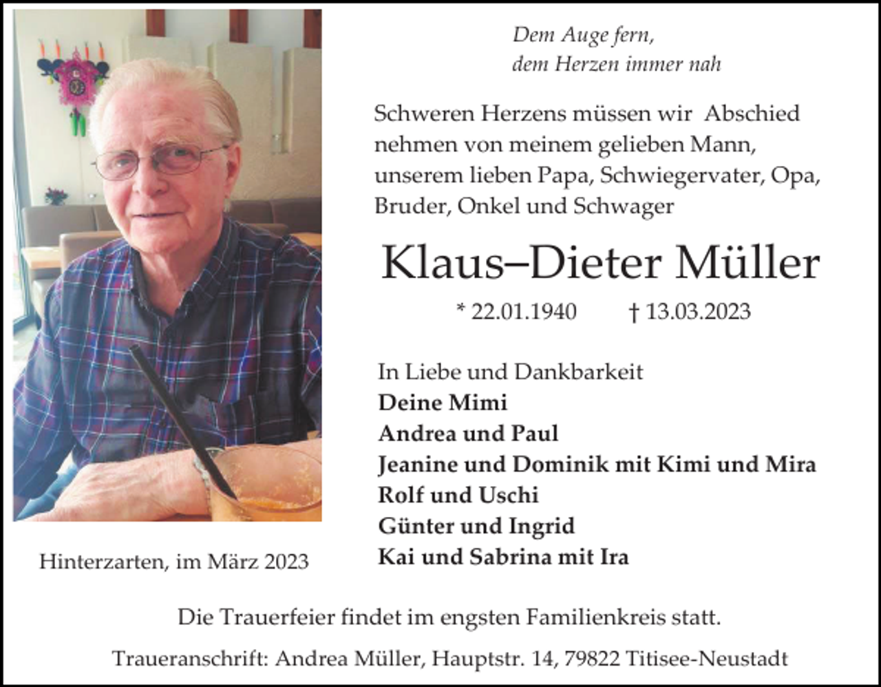 <p>Dem Auge fern,<br />dem Herzen immer nah</p><p>Schweren Herzens müssen wir Abschied<br />nehmen von meinem gelieben Mann,<br />unserem lieben Papa, Schwiegervater, Opa,<br />Bruder, Onkel und Schwager</p><p>Klaus–Dieter Müller<br />* 22.01.1940</p><p>Hinterzarten, im März 2023</p><p>† 13.03.2023</p><p>In Liebe und Dankbarkeit<br />Deine Mimi<br />Andrea und Paul<br />Jeanine und Dominik mit Kimi und Mira<br />Rolf und Uschi<br />Günter und Ingrid<br />Kai und Sabrina mit Ira</p><p>Die Trauerfeier findet im engsten Familienkreis statt.<br />Traueranschrift: Andrea Müller, Hauptstr. 14, 79822 Titisee-Neustadt</p>