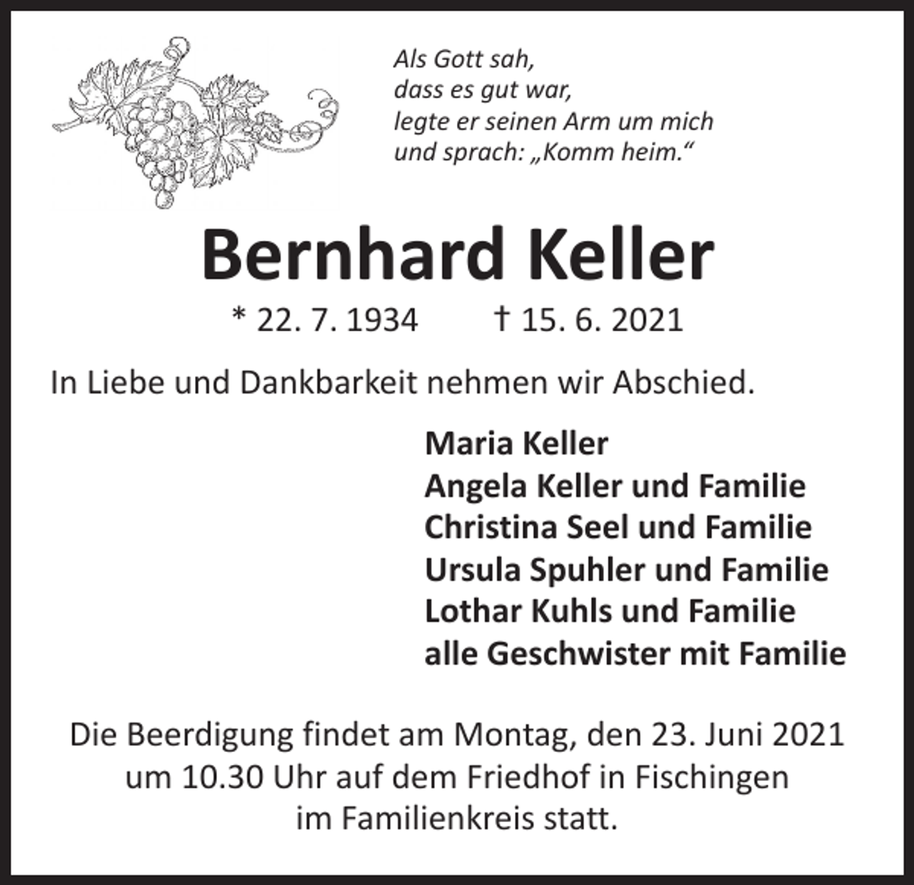 <p>Als Gott sah,<br />dass es gut war,<br />legte er seinen Arm um mich<br />und sprach: „Komm heim.“</p><p>Bernhard Keller<br />* 22. 7. 1934 † 15. 6. 2021</p><p>In Liebe und Dankbarkeit nehmen wir Abschied.</p><p>Maria Keller<br />Angela Keller und Familie<br />Christina Seel und Familie<br />Ursula Spuhler und Familie<br />Lothar Kuhls und Familie<br />alle Geschwister mit Familie<br />Die Beerdigung findet am Montag, den 23. Juni 2021<br />um 10.30 Uhr auf dem Friedhof in Fischingen<br />im Familienkreis statt.</p>