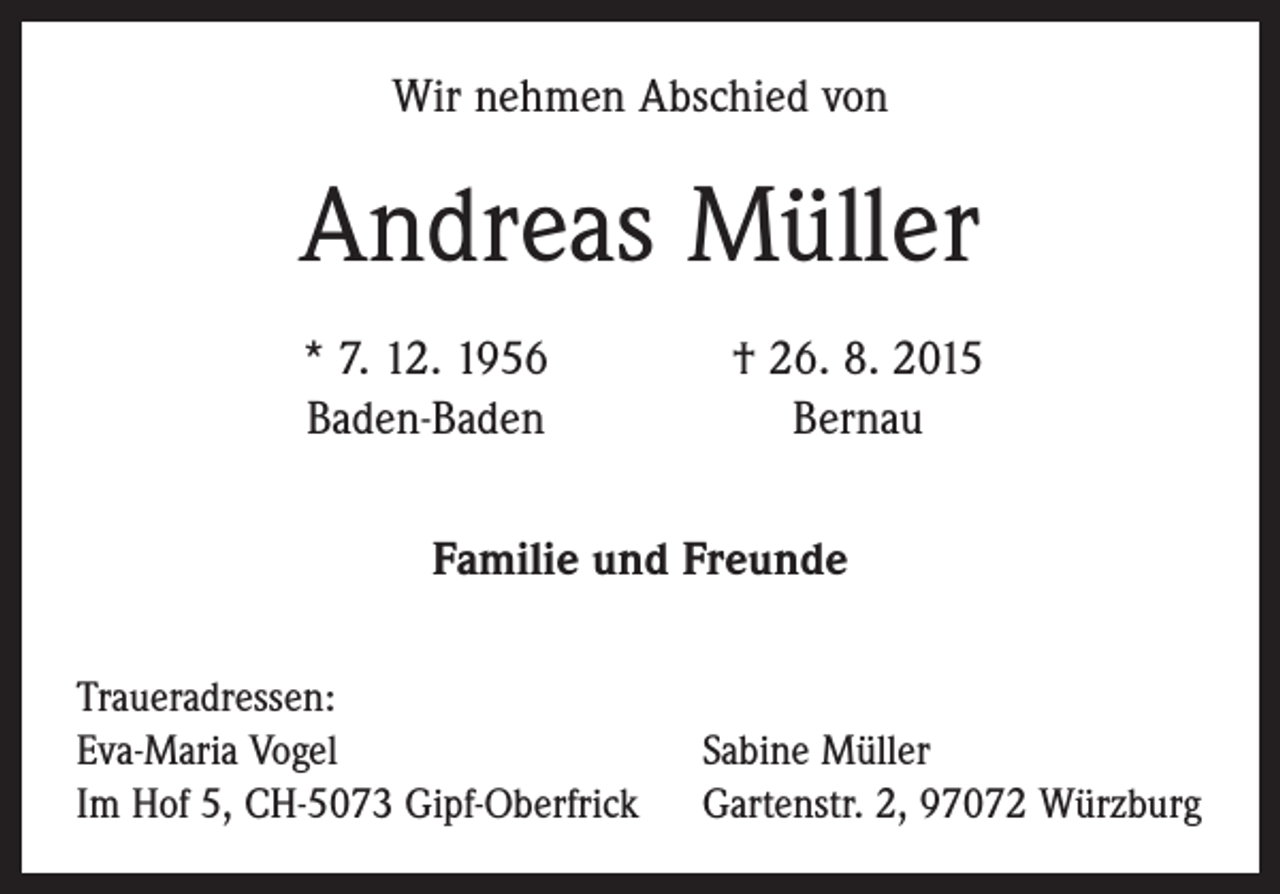 <p>Wir nehmen Abschied von</p><p>Andreas Müller</p><p>* 7. 12. 1956<br />Baden-Baden</p><p>† 26. 8. 2015<br />Bernau</p><p>Familie und Freunde<br />Traueradressen:<br />Eva-Maria Vogel<br />Im Hof 5, CH-5073 Gipf-Oberfrick</p><p>Sabine Müller<br />Gartenstr. 2, 97072 Würzburg</p>