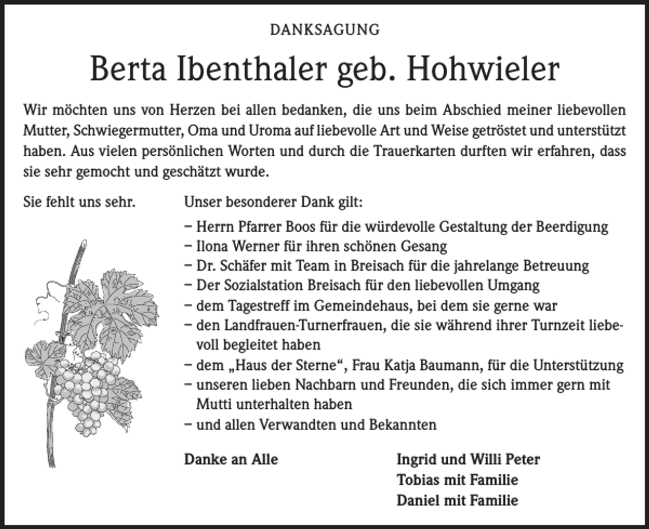 <p>DANKSAGUNG</p><p>Berta Ibenthaler geb. Hohwieler<br />Wir möchten uns von Herzen bei allen bedanken, die uns beim Abschied meiner liebevollen<br />Mutter, Schwiegermutter, Oma und Uroma auf liebevolle Art und Weise getröstet und unterstützt<br />haben. Aus vielen persönlichen Worten und durch die Trauerkarten durften wir erfahren, dass<br />sie sehr gemocht und geschätzt wurde.<br />Sie fehlt uns sehr.</p><p>Unser besonderer Dank gilt:<br />– Herrn Pfarrer Boos für die würdevolle Gestaltung der Beerdigung<br />– Ilona Werner für ihren schönen Gesang<br />– Dr. Schäfer mit Team in Breisach für die jahrelange Betreuung<br />– Der Sozialstation Breisach für den liebevollen Umgang<br />– dem Tagestreff im Gemeindehaus, bei dem sie gerne war<br />– den Landfrauen-Turnerfrauen, die sie während ihrer Turnzeit liebevoll begleitet haben<br />– dem „Haus der Sterne“, Frau Katja Baumann, für die Unterstützung<br />– unseren lieben Nachbarn und Freunden, die sich immer gern mit<br />Mutti unterhalten haben<br />– und allen Verwandten und Bekannten<br />Danke an Alle</p><p>Ingrid und Willi Peter<br />Tobias mit Familie<br />Daniel mit Familie</p>