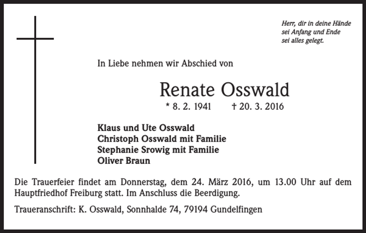 <p>Herr, dir in deine Hände<br />sei Anfang und Ende<br />sei alles gelegt.</p><p>In Liebe nehmen wir Abschied von</p><p>Renate Osswald<br />* 8. 2. 1941 † 20. 3. 2016</p><p>Klaus und Ute Osswald<br />Christoph Osswald mit Familie<br />Stephanie Srowig mit Familie<br />Oliver Braun<br />Die Trauerfeier findet am Donnerstag, dem 24. März 2016, um 13.00 Uhr auf dem<br />Hauptfriedhof Freiburg statt. Im Anschluss die Beerdigung.<br />Traueranschrift: K. Osswald, Sonnhalde 74, 79194 Gundelfingen</p>