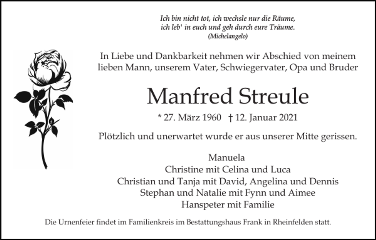<p>Ich bin nicht tot, ich wechsle nur die Räume,<br />ich leb' in euch und geh durch eure Träume.<br />(Michelangelo)</p><p>In Liebe und Dankbarkeit nehmen wir Abschied von meinem<br />lieben Mann, unserem Vater, Schwiegervater, Opa und Bruder</p><p>Manfred Streule<br />* 27. März 1960 † 12. Januar 2021<br />Plötzlich und unerwartet wurde er aus unserer Mitte gerissen.<br />Manuela<br />Christine mit Celina und Luca<br />Christian und Tanja mit David, Angelina und Dennis<br />Stephan und Natalie mit Fynn und Aimee<br />Hanspeter mit Familie<br />Die Urnenfeier findet im Familienkreis im Bestattungshaus Frank in Rheinfelden statt.</p>