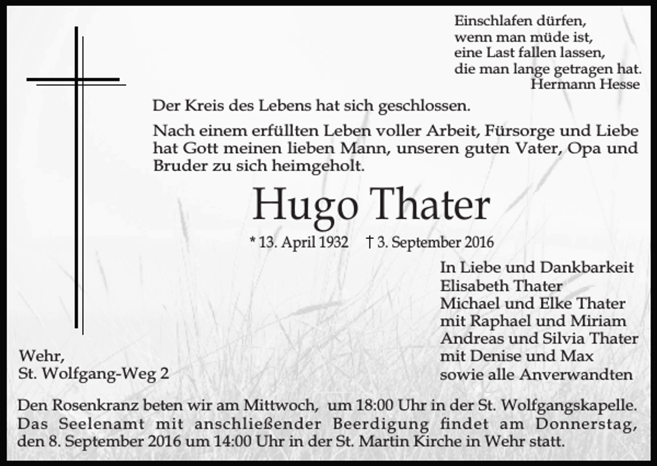<p>Einschlafen dürfen,<br />wenn man müde ist,<br />eine Last fallen lassen,<br />die man lange getragen hat.<br />Hermann Hesse</p><p>Der Kreis des Lebens hat sich geschlossen.<br />Nach einem erfüllten Leben voller Arbeit, Fürsorge und Liebe<br />hat Gott meinen lieben Mann, unseren guten Vater, Opa und<br />Bruder zu sich heimgeholt.</p><p>Hugo Thater</p><p>* 13. April 1932</p><p>Wehr,<br />St. Wolfgang-Weg 2</p><p>3. September 2016<br />In Liebe und Dankbarkeit<br />Elisabeth Thater<br />Michael und Elke Thater<br />mit Raphael und Miriam<br />Andreas und Silvia Thater<br />mit Denise und Max<br />sowie alle Anverwandten</p><p>Den Rosenkranz beten wir am Mittwoch, um 18:00 Uhr in der St. Wolfgangskapelle.<br />Das Seelenamt mit anschließender Beerdigung ndet am Donnerstag,<br />den 8. September 2016 um 14:00 Uhr in der St. Martin Kirche in Wehr statt.</p>