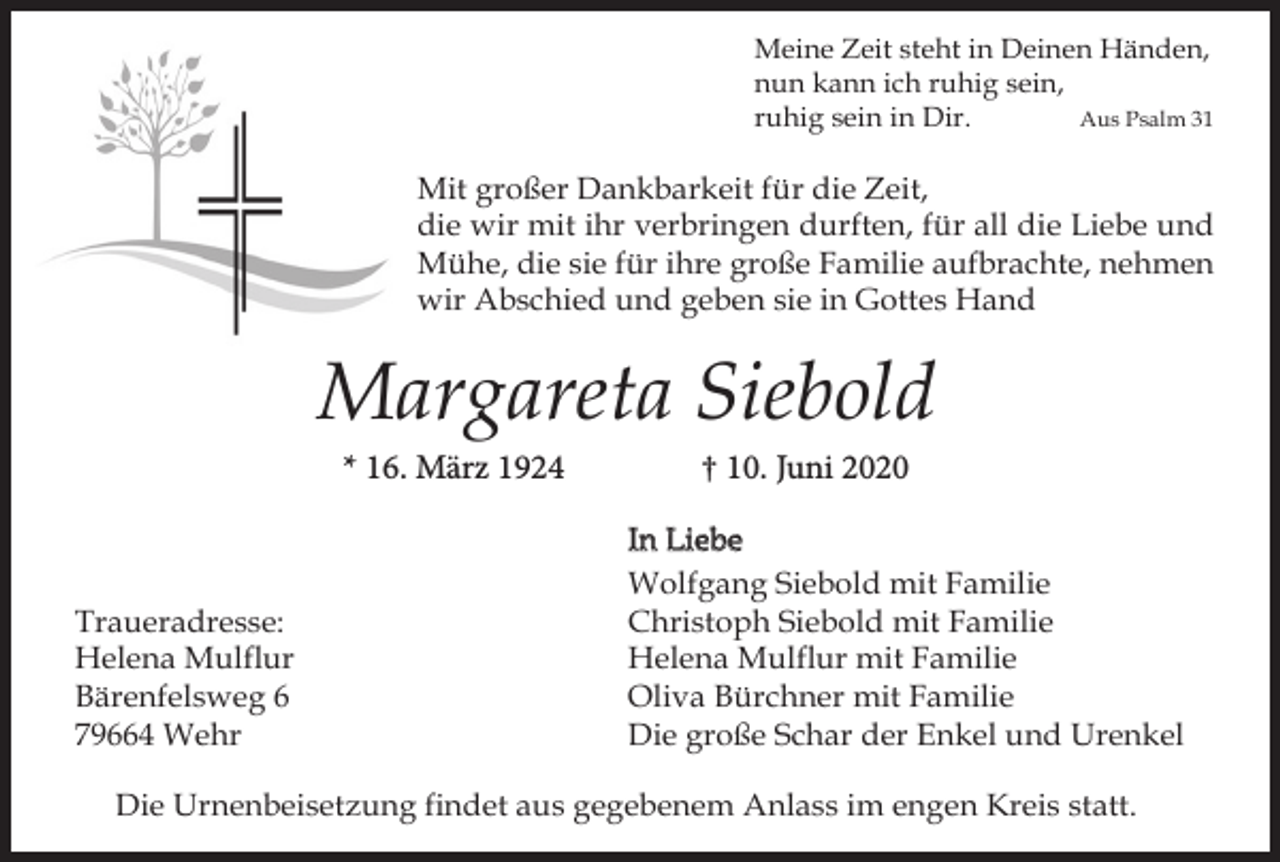 <p>Meine Zeit steht in Deinen Händen,<br />nun kann ich ruhig sein,<br />ruhig sein in Dir.<br />Aus Psalm 31</p><p>Mit großer Dankbarkeit für die Zeit,<br />die wir mit ihr verbringen durften, für all die Liebe und<br />Mühe, die sie für ihre große Familie aufbrachte, nehmen<br />wir Abschied und geben sie in Gottes Hand</p><p>Margareta Siebold<br />* 16. März 1924</p><p>Traueradresse:<br />Helena Mulflur<br />Bärenfelsweg 6<br />79664 Wehr</p><p>† 10. Juni 2020<br />In Liebe<br />Wolfgang Siebold mit Familie<br />Christoph Siebold mit Familie<br />Helena Mulflur mit Familie<br />Oliva Bürchner mit Familie<br />Die große Schar der Enkel und Urenkel</p><p>Die Urnenbeisetzung findet aus gegebenem Anlass im engen Kreis statt.</p>