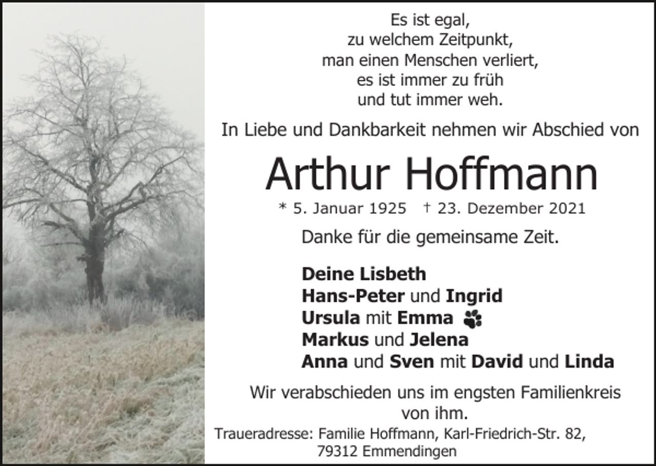 <p>Es ist egal,<br />zu welchem Zeitpunkt,<br />man einen Menschen verliert,<br />es ist immer zu früh<br />und tut immer weh.</p><p>In Liebe und Dankbarkeit nehmen wir Abschied von</p><p>Arthur Hoffmann<br />* 5. Januar 1925</p><p>† 23. Dezember 2021</p><p>Danke für die gemeinsame Zeit.<br />Deine Lisbeth<br />Hans-Peter und Ingrid<br />Ursula mit Emma<br />Markus und Jelena<br />Anna und Sven mit David und Linda<br />Wir verabschieden uns im engsten Familienkreis<br />von ihm.<br />Traueradresse: Familie Hoffmann, Karl-Friedrich-Str. 82,<br />79312 Emmendingen</p>