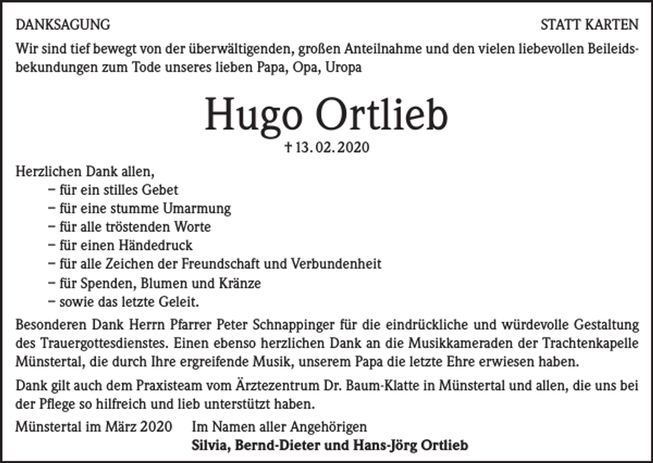 <p>DANKSAGUNG<br />STATT KARTEN<br />Wir sind tief bewegt von der überwältigenden, großen Anteilnahme und den vielen liebevollen Beileidsbekundungen zum Tode unseres lieben Papa, Opa, Uropa</p><p>Hugo Ortlieb</p><p>† 13. 02. 2020<br />Herzlichen Dank allen,<br />– für ein stilles Gebet<br />– für eine stumme Umarmung<br />– für alle tröstenden Worte<br />– für einen Händedruck<br />– für alle Zeichen der Freundschaft und Verbundenheit<br />– für Spenden, Blumen und Kränze<br />– sowie das letzte Geleit.<br />Besonderen Dank Herrn Pfarrer Peter Schnappinger für die eindrückliche und würdevolle Gestaltung<br />des Trauergottesdienstes. Einen ebenso herzlichen Dank an die Musikkameraden der Trachtenkapelle<br />Münstertal, die durch Ihre ergreifende Musik, unserem Papa die letzte Ehre erwiesen haben.<br />Dank gilt auch dem Praxisteam vom Ärztezentrum Dr. Baum-Klatte in Münstertal und allen, die uns bei<br />der Pflege so hilfreich und lieb unterstützt haben.<br />Münstertal im März 2020 Im Namen aller Angehörigen<br />Silvia, Bernd-Dieter und Hans-Jörg Ortlieb</p>