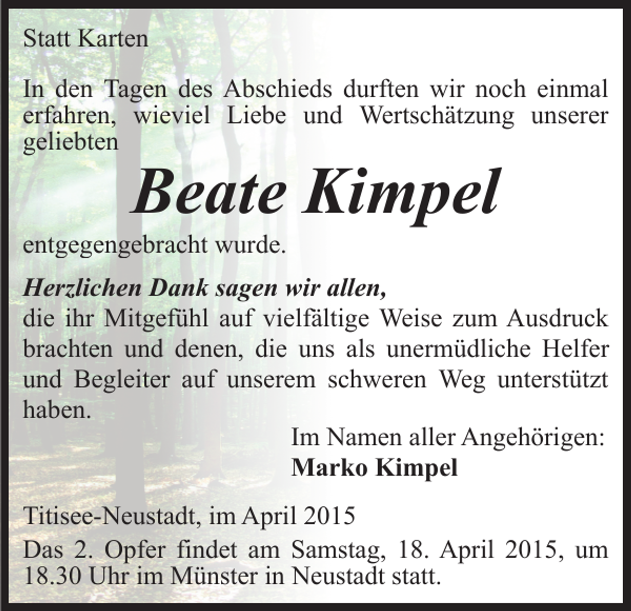 <p>Statt Karten<br />In den Tagen des Abschieds durften wir noch einmal<br />erfahren, wieviel Liebe und Wertschätzung unserer<br />geliebten</p><p>Beate Kimpel</p><p>entgegengebracht wurde.</p><p>Herzlichen Dank sagen wir allen,<br />die ihr Mitgefühl auf vielfältige Weise zum Ausdruck<br />brachten und denen, die uns als unermüdliche Helfer<br />und Begleiter auf unserem schweren Weg unterstützt<br />haben.<br />Im Namen aller Angehörigen:<br />Marko Kimpel<br />Titisee-Neustadt, im April 2015<br />Das 2. Opfer findet am Samstag, 18. April 2015, um<br />18.30 Uhr im Münster in Neustadt statt.</p>