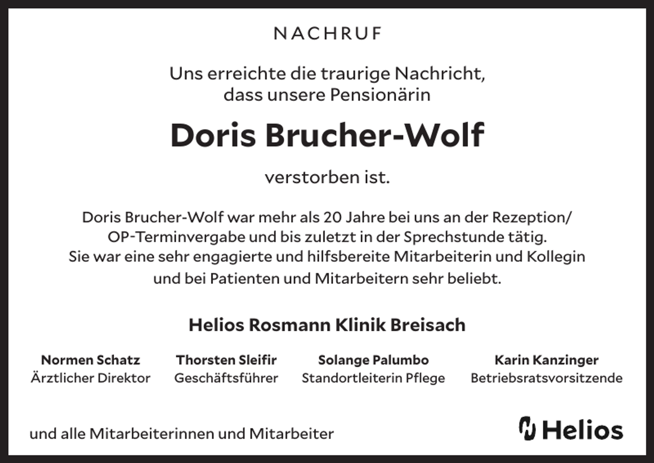 <p>NACHRUF<br />Uns erreichte die traurige Nachricht,<br />dass unsere Pensionärin</p><p>Doris Brucher-Wolf<br />verstorben ist.<br />Doris Brucher-Wolf war mehr als 20 Jahre bei uns an der Rezeption/<br />OP-Terminvergabe und bis zuletzt in der Sprechstunde tätig.<br />Sie war eine sehr engagierte und hilfsbereite Mitarbeiterin und Kollegin<br />und bei Patienten und Mitarbeitern sehr beliebt.</p><p>Helios Rosmann Klinik Breisach<br />Normen Schatz<br />Ärztlicher Direktor</p><p>Thorsten Sleifir<br />Geschäftsführer</p><p>Solange Palumbo<br />Standortleiterin Pflege</p><p>und alle Mitarbeiterinnen und Mitarbeiter</p><p>Karin Kanzinger<br />Betriebsratsvorsitzende</p>