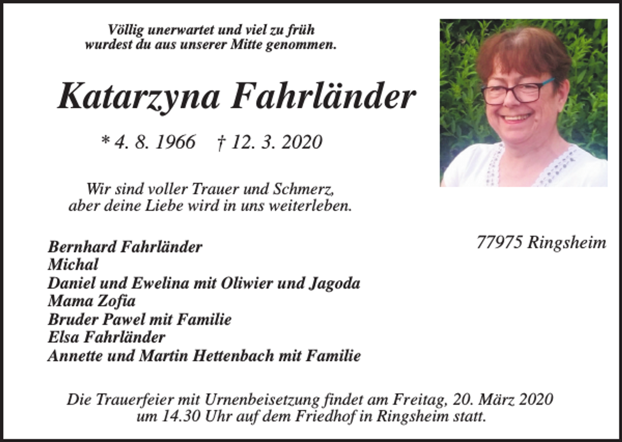 <p>Völlig unerwartet und viel zu früh<br />wurdest du aus unserer Mitte genommen.</p><p>Katarzyna Fahrländer<br />* 4. 8. 1966</p><p>† 12. 3. 2020</p><p>Wir sind voller Trauer und Schmerz,<br />aber deine Liebe wird in uns weiterleben.<br />Bernhard Fahrländer<br />Michal<br />Daniel und Ewelina mit Oliwier und Jagoda<br />Mama Zofia<br />Bruder Pawel mit Familie<br />Elsa Fahrländer<br />Annette und Martin Hettenbach mit Familie</p><p>77975 Ringsheim</p><p>Die Trauerfeier mit Urnenbeisetzung findet am Freitag, 20. März 2020<br />um 14.30 Uhr auf dem Friedhof in Ringsheim statt.</p>