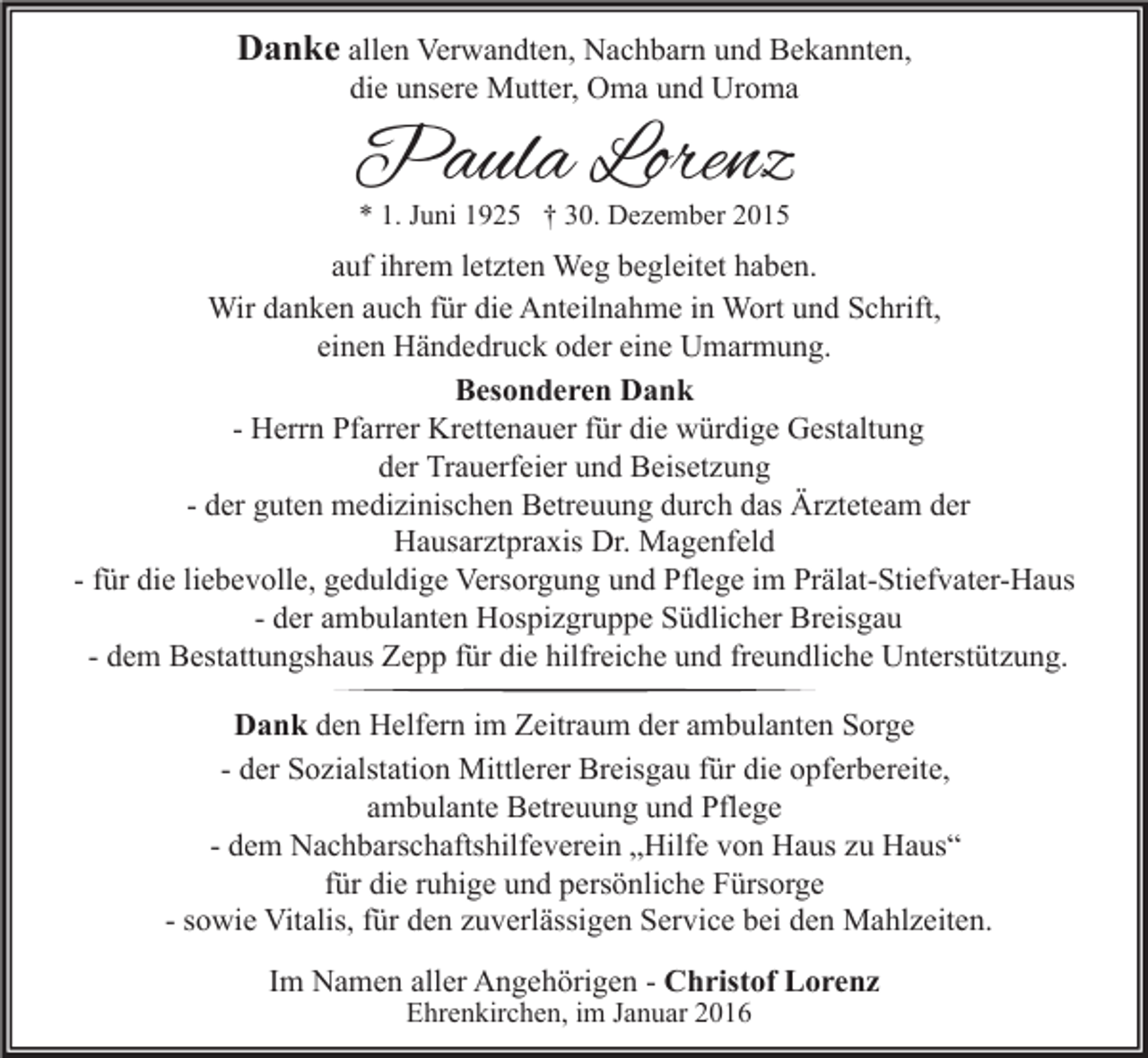 <p>Danke allen Verwandten, Nachbarn und Bekannten,<br />die unsere Mutter, Oma und Uroma</p><p>Paula Lorenz<br />* 1. Juni 1925 † 30. Dezember 2015</p><p>auf ihrem letzten Weg begleitet haben.<br />Wir danken auch für die Anteilnahme in Wort und Schrift,<br />einen Händedruck oder eine Umarmung.<br />Besonderen Dank<br />- Herrn Pfarrer Krettenauer für die würdige Gestaltung<br />der Trauerfeier und Beisetzung<br />- der guten medizinischen Betreuung durch das Ärzteteam der<br />Hausarztpraxis Dr. Magenfeld<br />- für die liebevolle, geduldige Versorgung und Pflege im Prälat-Stiefvater-Haus<br />- der ambulanten Hospizgruppe Südlicher Breisgau<br />- dem Bestattungshaus Zepp für die hilfreiche und freundliche Unterstützung.<br />Dank den Helfern im Zeitraum der ambulanten Sorge<br />- der Sozialstation Mittlerer Breisgau für die opferbereite,<br />ambulante Betreuung und Pflege<br />- dem Nachbarschaftshilfeverein „Hilfe von Haus zu Haus“<br />für die ruhige und persönliche Fürsorge<br />- sowie Vitalis, für den zuverlässigen Service bei den Mahlzeiten.<br />Im Namen aller Angehörigen - Christof Lorenz<br />Ehrenkirchen, im Januar 2016</p>