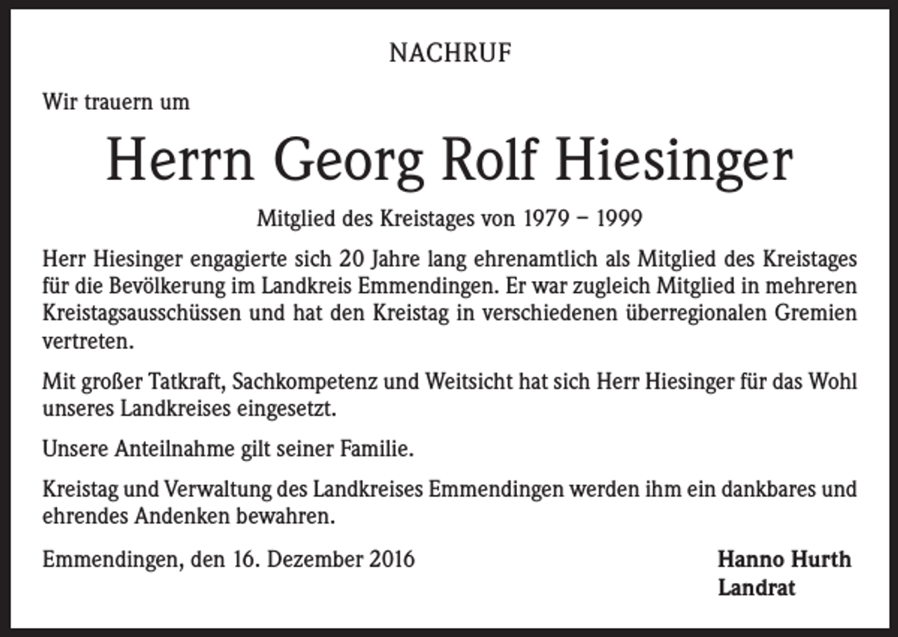 <p>NACHRUF<br />Wir trauern um</p><p>Herrn Georg Rolf Hiesinger<br />Mitglied des Kreistages von 1979 – 1999<br />Herr Hiesinger engagierte sich 20 Jahre lang ehrenamtlich als Mitglied des Kreistages<br />für die Bevölkerung im Landkreis Emmendingen. Er war zugleich Mitglied in mehreren<br />Kreistagsausschüssen und hat den Kreistag in verschiedenen überregionalen Gremien<br />vertreten.<br />Mit großer Tatkraft, Sachkompetenz und Weitsicht hat sich Herr Hiesinger für das Wohl<br />unseres Landkreises eingesetzt.<br />Unsere Anteilnahme gilt seiner Familie.<br />Kreistag und Verwaltung des Landkreises Emmendingen werden ihm ein dankbares und<br />ehrendes Andenken bewahren.<br />Emmendingen, den 16. Dezember 2016</p><p>Hanno Hurth<br />Landrat</p>