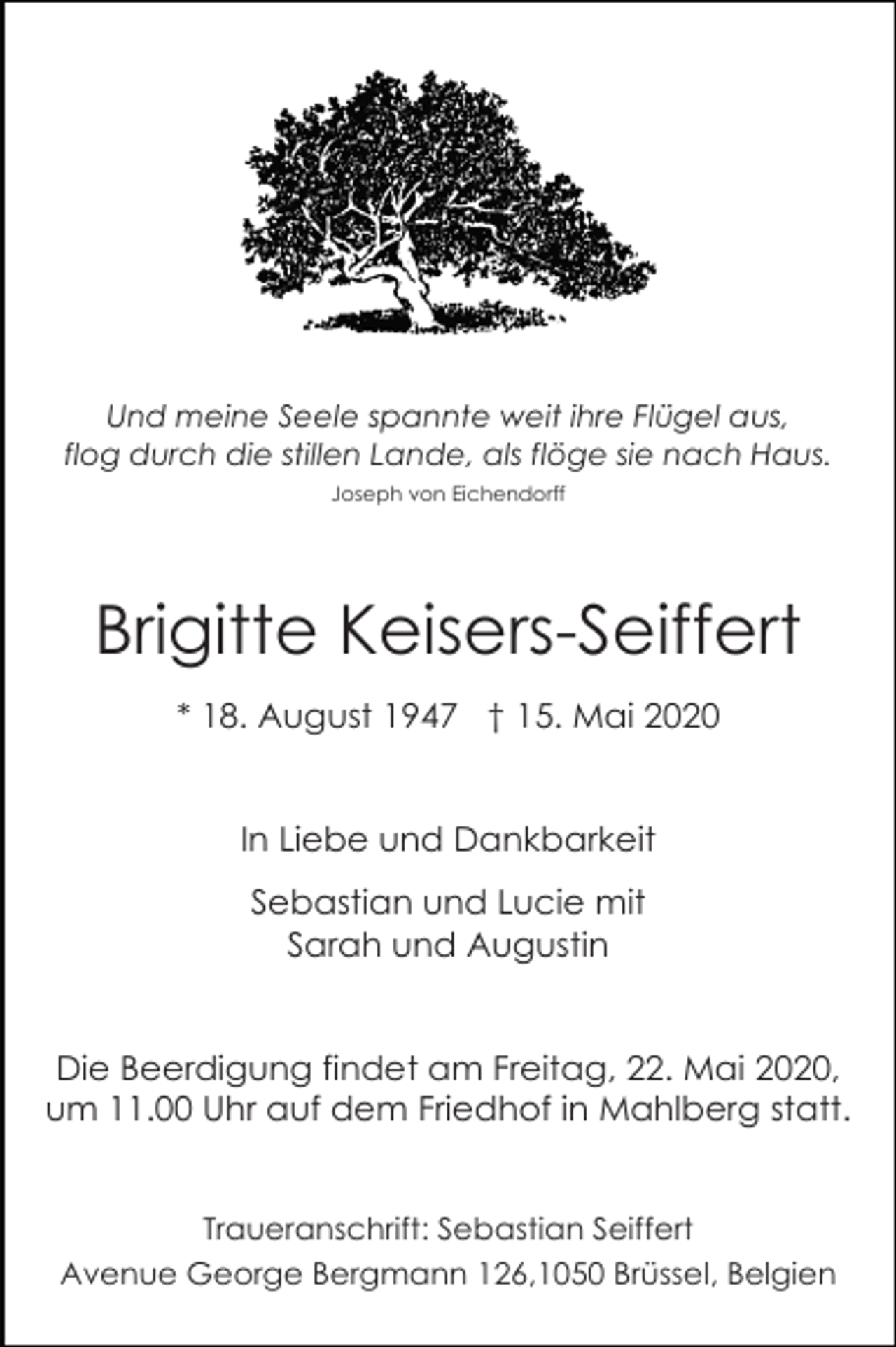 <p>Und meine Seele spannte weit ihre Flügel aus,<br />flog durch die stillen Lande, als flöge sie nach Haus.<br />Joseph von Eichendorff</p><p>Brigitte Keisers-Seiffert<br />* 18. August 1947 † 15. Mai 2020</p><p>In Liebe und Dankbarkeit<br />Sebastian und Lucie mit<br />Sarah und Augustin</p><p>Die Beerdigung findet am Freitag, 22. Mai 2020,<br />um 11.00 Uhr auf dem Friedhof in Mahlberg statt.</p><p>Traueranschrift: Sebastian Seiffert<br />Avenue George Bergmann 126,1050 Brüssel, Belgien</p>