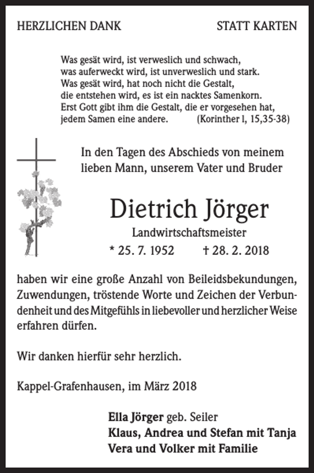 <p>HERZLICHEN DANK</p><p>STATT KARTEN</p><p>Was gesät wird, ist verweslich und schwach,<br />was auferweckt wird, ist unverweslich und stark.<br />Was gesät wird, hat noch nicht die Gestalt,<br />die entstehen wird, es ist ein nacktes Samenkorn.<br />Erst Gott gibt ihm die Gestalt, die er vorgesehen hat,<br />jedem Samen eine andere.<br />(Korinther l, 15,35-38)</p><p>In den Tagen des Abschieds von meinem<br />lieben Mann, unserem Vater und Bruder</p><p>Dietrich Jörger<br />Landwirtschaftsmeister<br />* 25. 7. 1952<br />† 28. 2. 2018<br />haben wir eine große Anzahl von Beileidsbekundungen,<br />Zuwendungen, tröstende Worte und Zeichen der Verbundenheit und des Mitgefühls in liebevoller und herzlicher Weise<br />erfahren dürfen.<br />Wir danken hierfür sehr herzlich.<br />Kappel-Grafenhausen, im März 2018<br />Ella Jörger geb. Seiler<br />laus, Andrea und Stefan mit Tanja<br />K<br />Vera und Volker mit Familie</p>