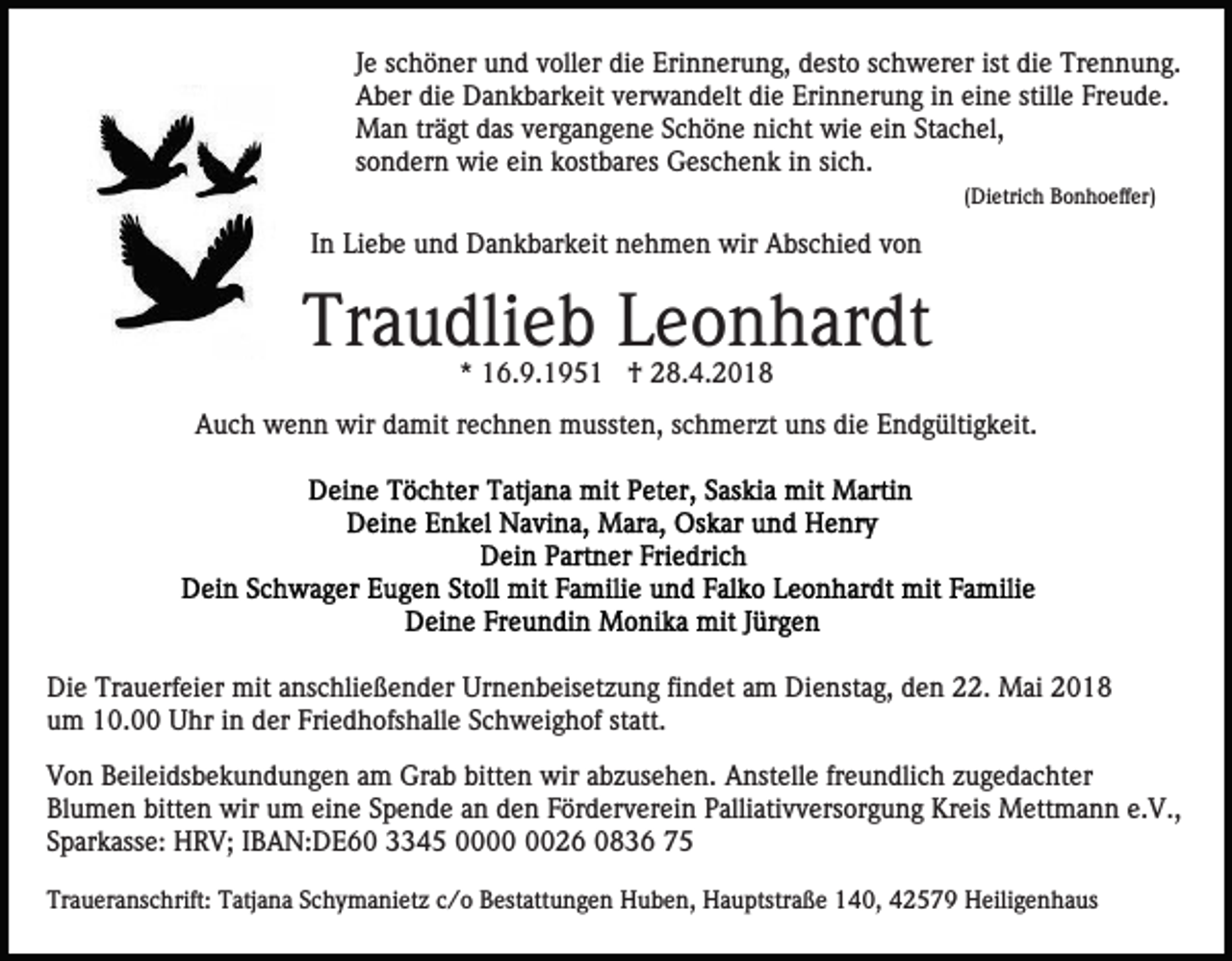 <p>J e schöner<br />s c h ö n er und<br />u n d voller<br />v oll er die<br />di e Erinnerung,<br />Eri n n er u n g, desto<br />d est o schwerer<br />s c h wer er ist<br />di e Trennung.<br />Tr e n n u n g.<br />Je<br />ist die<br />A b er didie<br />e Dankbarkeit<br />D a n k b ar k eit vverwandelt<br />e r w a n d elt die<br />di e Erinnerung<br />Eri n n er u n g in<br />i n eine<br />ei n e stille<br />still e Freude.<br />Fr e u d e.<br />Aber<br />Man<br />einn SStachel,<br />M a n trträgt<br />ä gt d das<br />as v vergangene<br />er g a n g e n e SSchöne<br />c h ö n e nicht<br />ni c ht wie<br />wi e ei<br />t a c h el,<br />s o n d er n wie<br />wi e ein<br />ei n kostbares<br />k ost b ar es Geschenk<br />G es c h e n k iinn sisich.<br />c h.<br />sondern<br />( Di etri c h Bonhoeffer)<br />B o n h o effer)<br />(Dietrich</p><p>IInn Liebe<br />Li e b e und<br />u n d Dankbarkeit<br />D a n k b ar k eit nehmen<br />n e h m e n wir<br />wir Abschied<br />A bs c hi e d von<br />von</p><p>Tr<br />a u dli e b LLeonhardt<br />e o n h ar dt<br />Traudlieb<br />** 16.9.195 6. 9. 1 9 5 1 †<br />† 28.4.2018<br />2 8. 4. 2 0 1 8</p><p>AAuch<br />u c h wenn<br />w e n n wir<br />wir ddamit<br />a mit rrechnen<br />e c h n e n mussten,<br />m usst e n, sschmerzt<br />c h m er z t uns<br />u ns die<br />di e Endgültigkeit.<br />E n d g ülti g k eit.</p><p>Die<br />Di<br />e Tr<br />Trauerfeier<br />a u erf ei er mit<br />mit aanschließender<br />ns c hli e ß e n d er Urnenbeisetzung<br />Ur n e n b eis et z u n g fifindet<br />n d et aam<br />m Dienstag,<br />Di e nst a g, dden<br />e n 22.<br />. Mai<br />M ai<br />um<br />Friedhofshalle<br />u m 10.00<br />1 0. Uhr<br />U hr iin<br />n dder<br />er Fri<br />e d h ofs h all e SSchweighof<br />c h w ei g h of statt.<br />st att.<br />V o n BBeileidsbekundungen<br />Von<br />eil ei ds b e k u n d u n g e n aam<br />m Grab<br />Gr a b bitt<br />bitten<br />e n wir<br />wir aabzusehen.<br />b z us e h e n. Anstelle<br />A nst ell e frfreundlich<br />e u n d li c h zugedachter<br />z u g e d a c ht er<br />Blumen<br />bitten<br />Bl u m e n bitt<br />e n wir<br />wir uum<br />m eeine<br />i n e Spende<br />S p e n d e an<br />a n den<br />d e n Förderverein<br />F ör d er v er ei n Palliativversorgung<br />P alli ati v v ers or g un g Kreis<br />Kr eis Mettmann<br />M ett m a n n e.e.V.,<br />V. ,<br />Sparkasse:<br />S p ar k ass e: HRV;<br />H R V; IIBAN:DE60<br />B A N: D E 6 0 33345<br />3 4 5 00000026<br />0 2 6 00836<br />8 3 6 77<br />Traueranschrift:<br />Tr<br />a u er a ns c hrift: TTatjana<br />atj a n a SSchymanietz<br />c h y m a ni et z cc/o<br />/ o Bestattungen<br />B est att u n g e n Huben,<br />H u b e n, Hauptstraße<br />H a u ptstr a ß e 140,<br />1 4 0, 42579<br />4 2 5 7 9 Heiligenhaus<br />H eili g e n h a us</p>