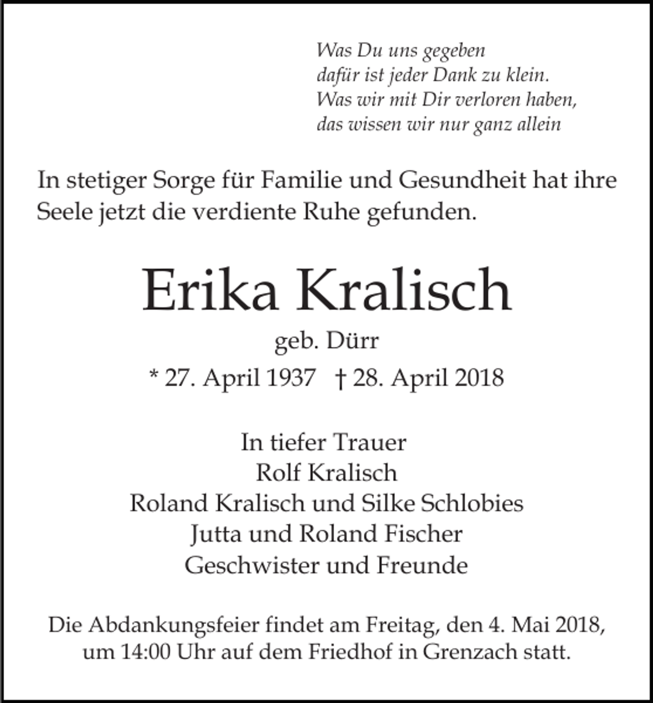 <p>W as DDu<br />u u uns<br />ns gegegeben<br />ge be n<br />Was<br />d af ür ist<br />der Dank<br />D a n k zzu<br />u kklein.<br />lei n.<br />dafür<br />istjejeder<br />Was<br />wir mit<br />mit Dir<br />Dirverl<br />verloren<br />W as wir<br />ore n haben,<br />h a be n,<br />d as wissen<br />wisse n wir<br />wir nur<br />n ur gganz<br />a n z allei<br />das<br />alleinn</p><p>IInn stetiger<br />st eti g er Sorge<br />S or g e ffür<br />ür Familie<br />F amili e uund<br />n d GGesundheit<br />e s u n d h eit hhat<br />at iihre<br />hr e<br />SSeele<br />e el e jjetzt<br />et zt die<br />di e verdiente<br />v er di e nt e Ruhe<br />R u h e gefunden.<br />g ef u n d e n.</p><p>Eri<br />k a Kralisch<br />Kr ali s c h<br />Erika<br />g e b. Dürr<br />D ürr<br />geb.</p><p>* 27.<br />2 7. April<br />A pril 1937<br />1 9 3 7 †† 28.<br />2 8. April<br />A pril 22<br />IInn ti<br />ef er Trauer<br />Tr a u er<br />tiefer<br />RRolf<br />olf Kralisch<br />Kr ali s c h<br />Roland<br />R ol a n d Kralisch<br />Kr ali s c h uund<br />n d SiSilke<br />l k e Schlobies<br />S c hl o bi e s<br />Jutta<br />J utt a und<br />u n d Roland<br />R ol a n d Fischer<br />Fi s c her<br />Geschwister<br />G e s c h wi st er uund<br />n d FrFreunde<br />e u n de<br />Die<br />Di<br />e Abdankungsfeier<br />A b d a n k u n g sf ei er f findet<br />i n d et am<br />a m Freitag,<br />Fr eit a g, den<br />d e n 4.<br />4. Mai<br />M ai 2018,<br />2 0 1 8,<br />u m 114:00<br />4: Uhr<br />U hr aauf<br />uf ddem<br />e m Friedhof<br />Fri e d h of iin<br />n Grenzach<br />Gr e n z a c h sstatt.<br />t att.<br />um</p>