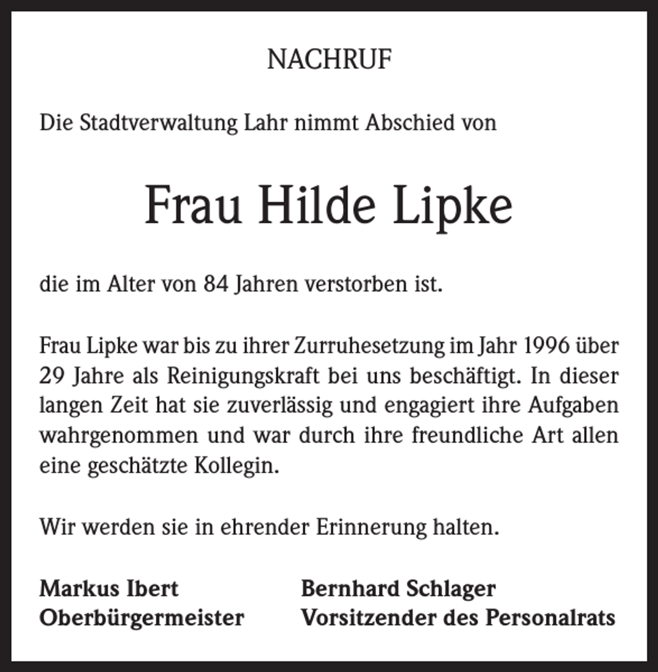 <p>NACHRUF<br />Die Stadtverwaltung Lahr nimmt Abschied von</p><p>Frau Hilde Lipke<br />die im Alter von 84 Jahren verstorben ist.<br />Frau Lipke war bis zu ihrer Zurruhesetzung im Jahr 1996 über<br />29 Jahre als Reinigungskraft bei uns beschäftigt. In dieser<br />langen Zeit hat sie zuverlässig und engagiert ihre Aufgaben<br />wahrgenommen und war durch ihre freundliche Art allen<br />eine geschätzte Kollegin.<br />Wir werden sie in ehrender Erinnerung halten.<br />Markus Ibert<br />Oberbürgermeister</p><p>Bernhard Schlager<br />Vorsitzender des Personalrats</p>