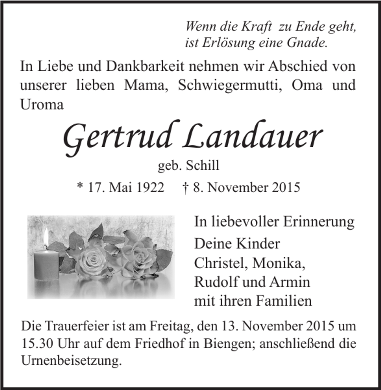 <p>Wenn die Kraft zu Ende geht,<br />ist Erlösung eine Gnade.</p><p>In Liebe und Dankbarkeit nehmen wir Abschied von<br />unserer lieben Mama, Schwiegermutti, Oma und<br />Uroma</p><p>Gertrud Landauer<br />geb. Schill<br />* 17. Mai 1922 † 8. November 2015</p><p>In liebevoller Erinnerung<br />Deine Kinder<br />Christel, Monika,<br />Rudolf und Armin<br />mit ihren Familien<br />Die Trauerfeier ist am Freitag, den 13. November 2015 um<br />15.30 Uhr auf dem Friedhof in Biengen; anschließend die<br />Urnenbeisetzung.</p>