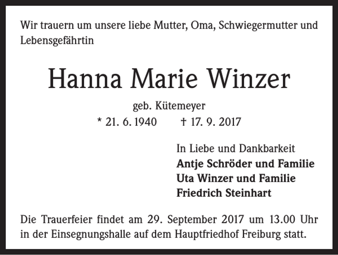 <p>Wir trauern um unsere liebe Mutter, Oma, Schwiegermutter und<br />Lebensgefährtin</p><p>Hanna Marie Winzer<br />geb. Kütemeyer<br />* 21. 6. 1940 † 17. 9. 2017<br />In Liebe und Dankbarkeit<br />Antje Schröder und Familie<br />Uta Winzer und Familie<br />Friedrich Steinhart<br />Die Trauerfeier findet am 29. September 2017 um 13.00 Uhr<br />in der Einsegnungshalle auf dem Hauptfriedhof Freiburg statt.</p>