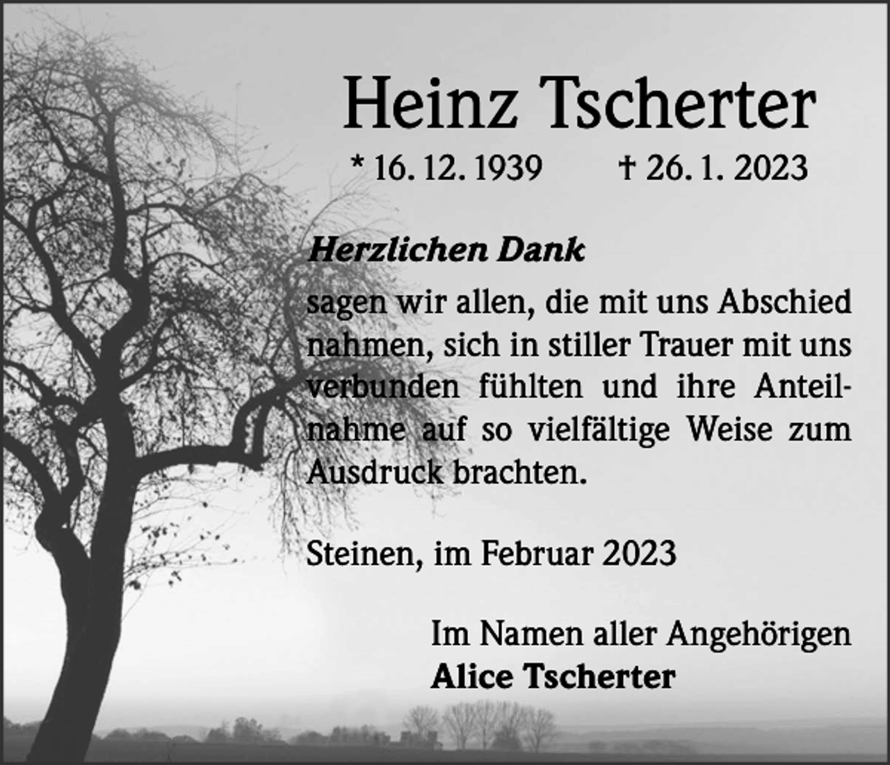 <p>Heinz Tscherter<br />* 16. 12. 1939 † 26. 1. 2023</p><p>Herzlichen Dank<br />sagen wir allen, die mit uns Abschied<br />nahmen, sich in stiller Trauer mit uns<br />verbunden fühlten und ihre Anteilnahme auf so vielfältige Weise zum<br />Ausdruck brachten.<br />Steinen, im Februar 2023<br />Im Namen aller Angehörigen<br />Alice Tscherter</p>
