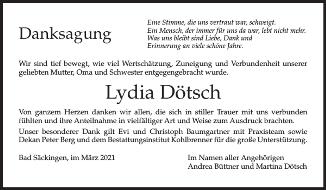 <p>Danksagung</p><p>Eine Stimme, die uns vertraut war, schweigt.<br />Ein Mensch, der immer für uns da war, lebt nicht mehr.<br />Was uns bleibt sind Liebe, Dank und<br />Erinnerung an viele schöne Jahre.</p><p>Wir sind tief bewegt, wie viel Wertschätzung, Zuneigung und Verbundenheit unserer<br />geliebten Mutter, Oma und Schwester entgegengebracht wurde.</p><p>Lydia Dötsch<br />Von ganzem Herzen danken wir allen, die sich in stiller Trauer mit uns verbunden<br />fühlten und ihre Anteilnahme in vielfältiger Art und Weise zum Ausdruck brachten.<br />Unser besonderer Dank gilt Evi und Christoph Baumgartner mit Praxisteam sowie<br />Dekan Peter Berg und dem Bestattungsinstitut Kohlbrenner für die große Unterstützung.<br />Bad Säckingen, im März 2021</p><p>Im Namen aller Angehörigen<br />Andrea Büttner und Martina Dötsch</p>