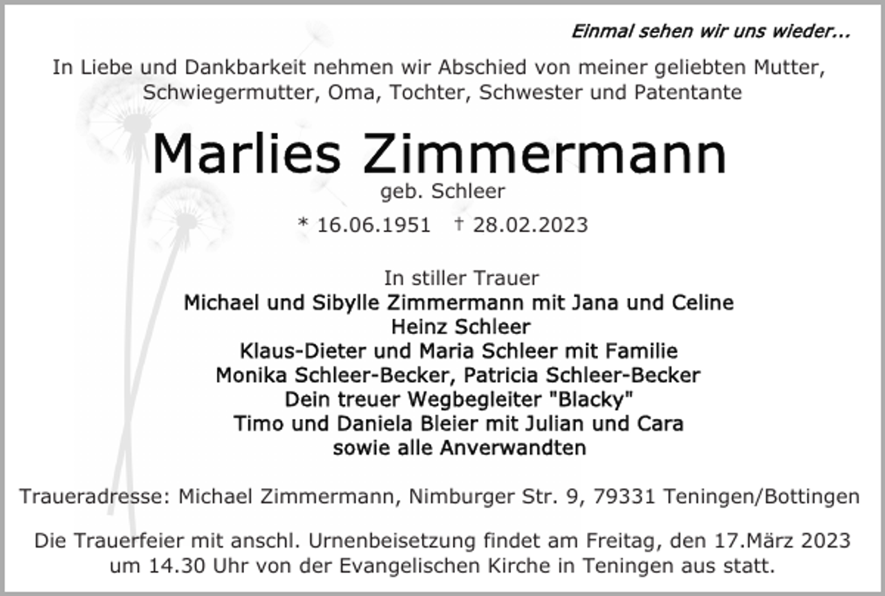 <p>In Liebe und Dankbarkeit nehmen wir Abschied von meiner geliebten Mutter,<br />Schwiegermutter, Oma, Tochter, Schwester und Patentante</p><p>geb. Schleer<br />* 16.06.1951</p><p>† 28.02.2023</p><p>In stiller Trauer</p><p>Traueradresse: Michael Zimmermann, Nimburger Str. 9, 79331 Teningen/Bottingen<br />Die Trauerfeier mit anschl. Urnenbeisetzung findet am Freitag, den 17.März 2023<br />um 14.30 Uhr von der Evangelischen Kirche in Teningen aus statt.</p>