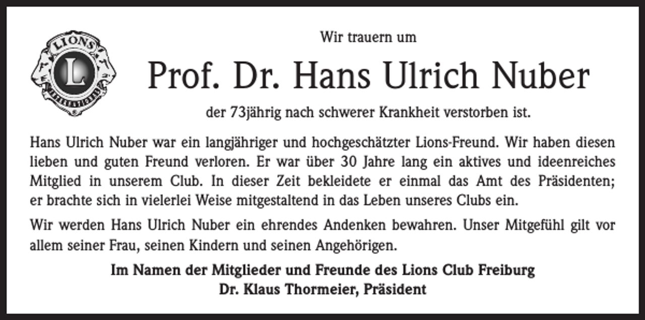 <p>Wir trauern um</p><p>Prof. Dr. Hans Ulrich Nuber<br />der 73jährig nach schwerer Krankheit verstorben ist.<br />Hans Ulrich Nuber war ein langjähriger und hochgeschätzter Lions-Freund. Wir haben diesen<br />lieben und guten Freund verloren. Er war über 30 Jahre lang ein aktives und ideenreiches<br />­Mitglied in unserem Club. In dieser Zeit bekleidete er einmal das Amt des Präsidenten;<br />er brachte sich in vielerlei Weise mitgestaltend in das Leben unseres Clubs ein.<br />Wir werden Hans Ulrich Nuber ein ehrendes Andenken bewahren. Unser Mitgefühl gilt vor<br />allem seiner Frau, seinen Kindern und seinen Angehörigen.<br />Im Namen der Mitglieder und Freunde des Lions Club Freiburg<br />Dr. Klaus Thormeier, Präsident</p>